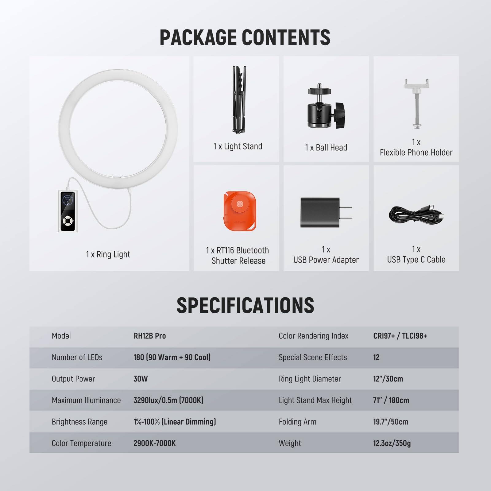 PACKAGE CONTENTS  
1 x Light Stand  
1 x Ball Head  
1 x Flexible Phone Holder  
1 x Ring Light  
1 x RT116 Bluetooth Shutter Release  
1 x USB Power Adapter  
1 x USB Type C Cable  

SPECIFICATIONS  
Model: RH12B Pro  
Color Rendering Index: CRI97+ / TLCI98+  
Number of LEDs: 180 (90 Warm + 90 Cool)  
Special Scene Effects: 12  
Output Power: 30W  
Ring Light Diameter: 12"/30cm  
Maximum Illuminance: 3290lux/0.5m (7000K)  
Light Stand Max Height: 71" / 180cm  
Brightness Range: 1%-100% (Linear Dimming)  
Folding Arm: 19.7" / 50cm  
Color Temperature: 2900K-7000K  
Weight: 12.3oz/350g