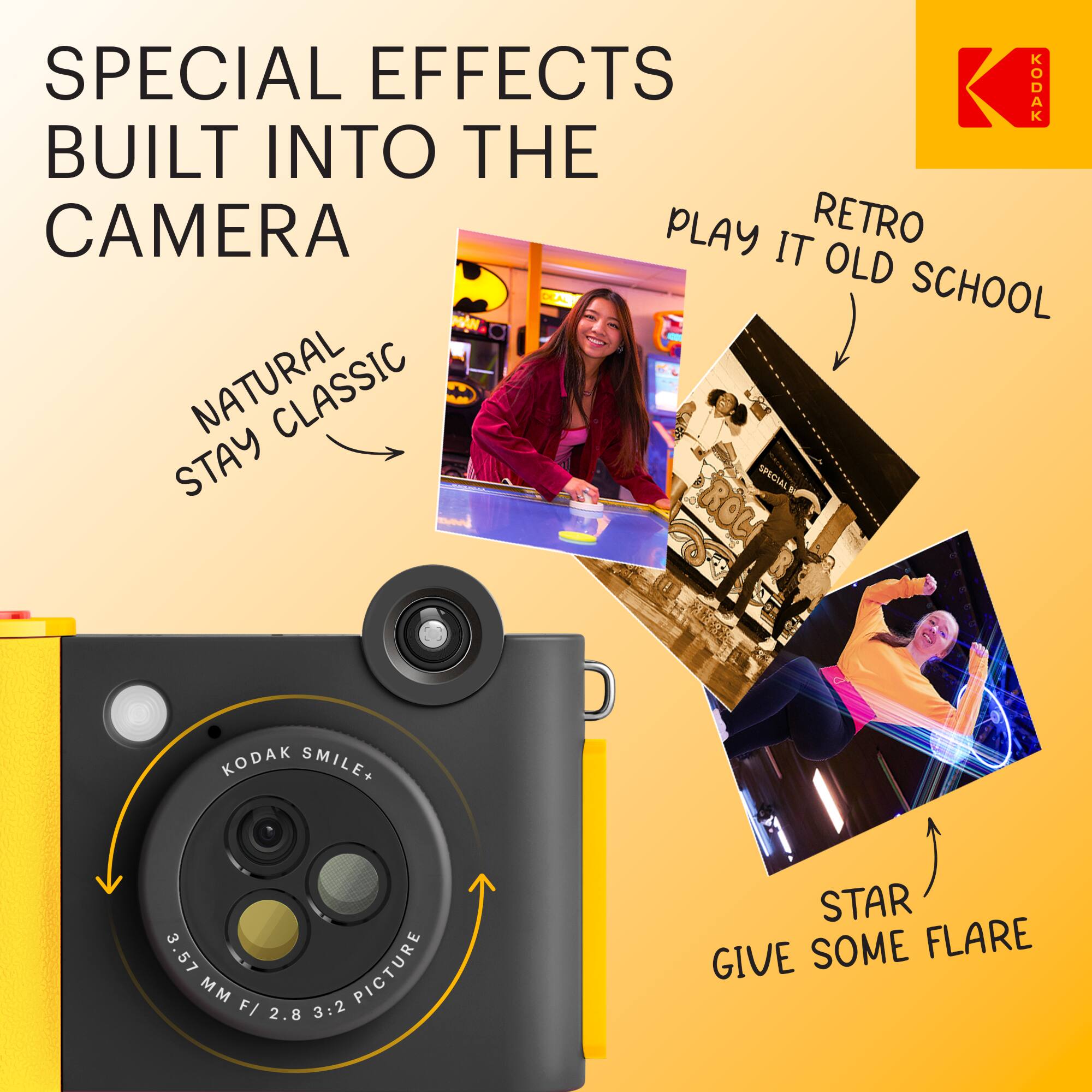 SPECIAL EFFECTS BUILT INTO THE CAMERA

NATURAL STAY CLASSIC

RETRO PLAY IT OLD SCHOOL

STAR GIVE SOME FLARE

KODAK SMILE+ 3.57 MM F/ 2.8 3:2 PICTURE