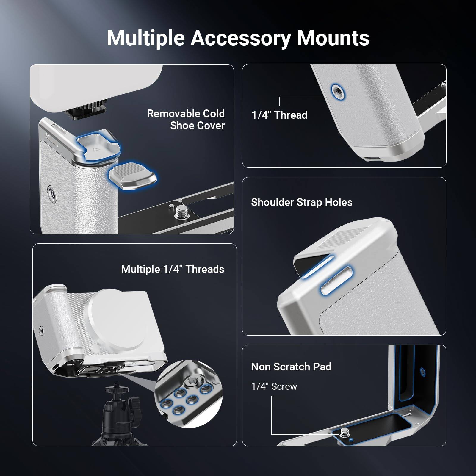 Multiple Accessory Mounts

- Removable Cold Shoe Cover
- 1/4" Thread
- Shoulder Strap Holes
- Multiple 1/4" Threads
- Non Scratch Pad
- 1/4" Screw