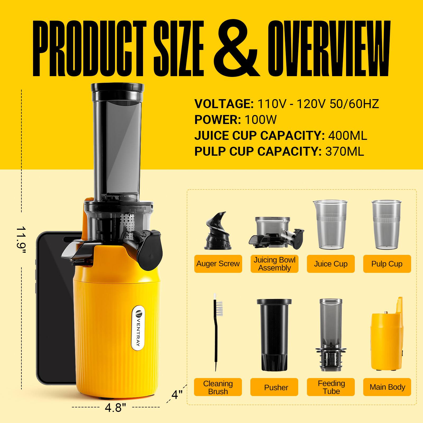 PRODUCT SIZE & OVERVIEW  
VOLTAGE: 110V - 120V 50/60HZ  
POWER: 100W  
JUICE CUP CAPACITY: 400ML  
PULP CUP CAPACITY: 370ML  

11.9" Auger Screw Juicing Bowl Assembly Juice Cup Pulp Cup  
4.8" Cleaning Brush Pusher Feeding Tube Main Body