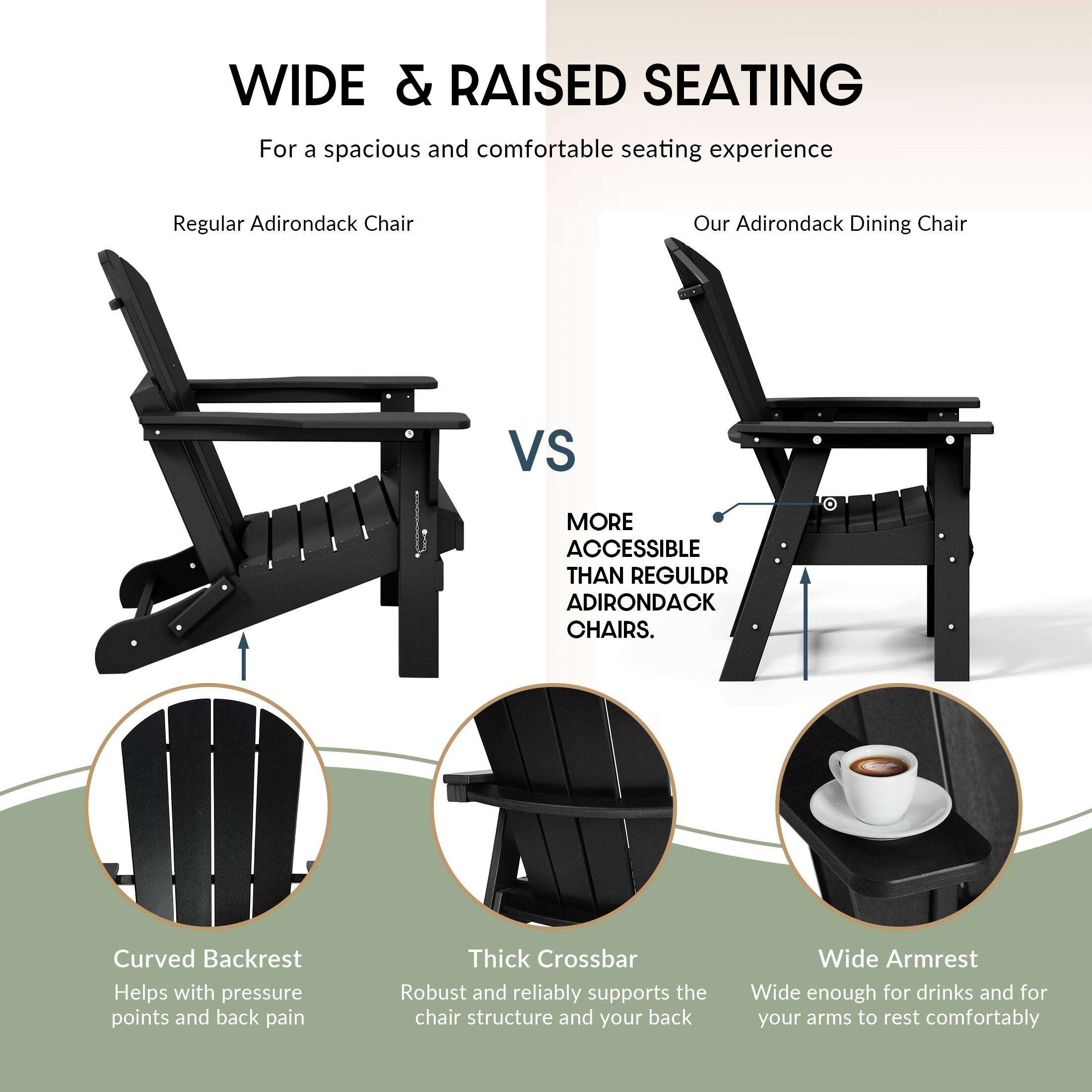 WIDE & RAISED SEATING  
For a spacious and comfortable seating experience

Regular Adirondack Chair  
VS  
Our Adirondack Dining Chair

MORE ACCESSIBLE THAN REGULAR ADIRONDACK CHAIRS.

- Curved Backrest  
  Helps with pressure points and back pain

- Thick Crossbar  
  Robust and reliably supports the chair structure and your back

- Wide Armrest  
  Wide enough for drinks and for your arms to rest comfortably
