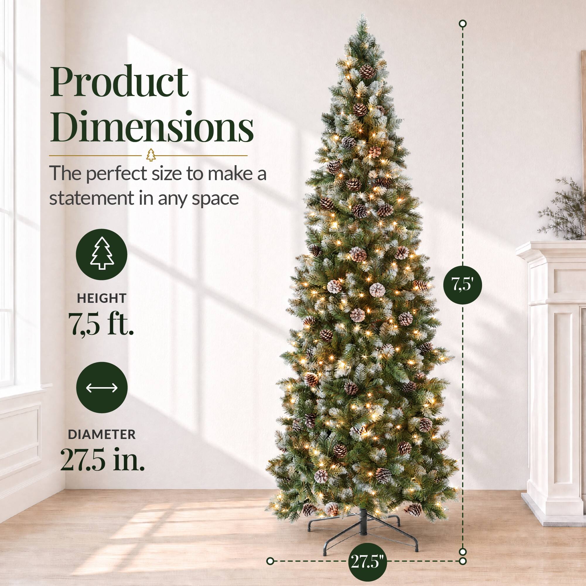 Product Dimensions  
The perfect size to make a statement in any space  

HEIGHT 7.5 ft.  
7.5'  

DIAMETER 27.5 in.  
27.5"