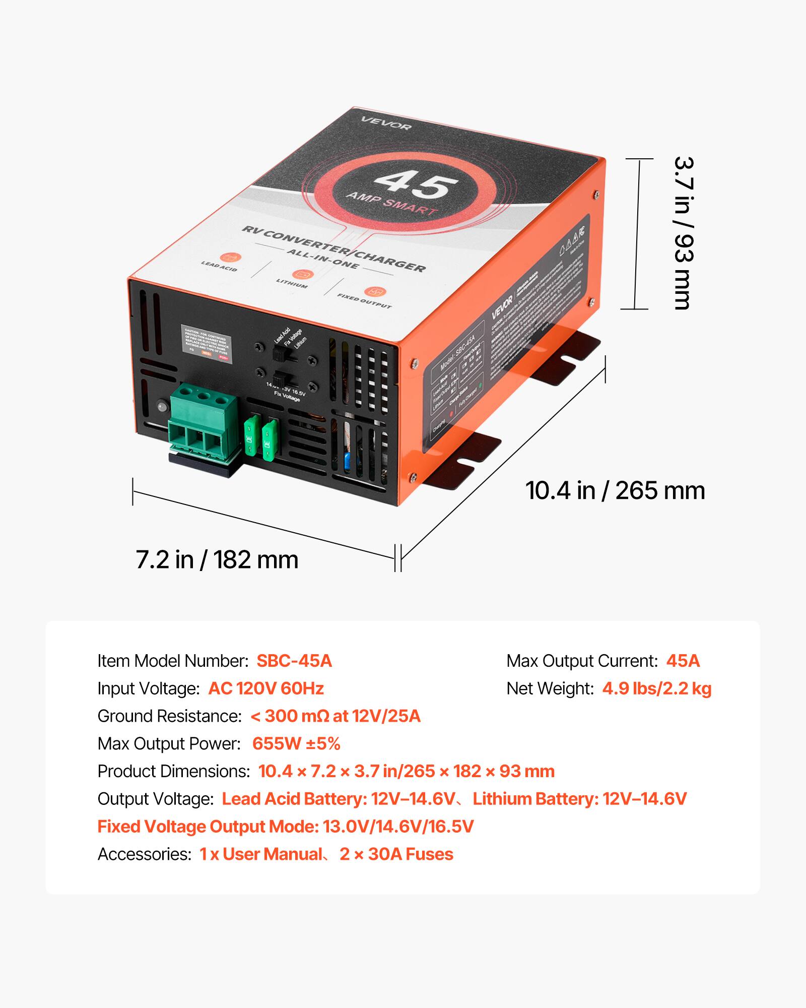 VEVOR AMP 45 SMART RV CONVERTER ALL-IN-ONE LEAD ACID CHARGER LITHIUM

3.7 in / 93 mm
10.4 in / 265 mm
7.2 in / 182 mm

Item Model Number: SBC-45A
Max Output Current: 45A
Input Voltage: AC 120V 60Hz
Net Weight: 4.9 lbs/2.2 kg
Ground Resistance: < 300 mΩ at 12V/25A
Max Output Power: 655W ±5%
Product Dimensions: 10.4 x 7.2 x 3.7 in / 265 x 182 x 93 mm
Output Voltage: Lead Acid Battery: 12V-14.6V, Lithium Battery: 12V-14.6V
Fixed Voltage Output Mode: 13.0V/14.6V/16.5V
Accessories: 1 x User Manual, 2 x 30A Fuses