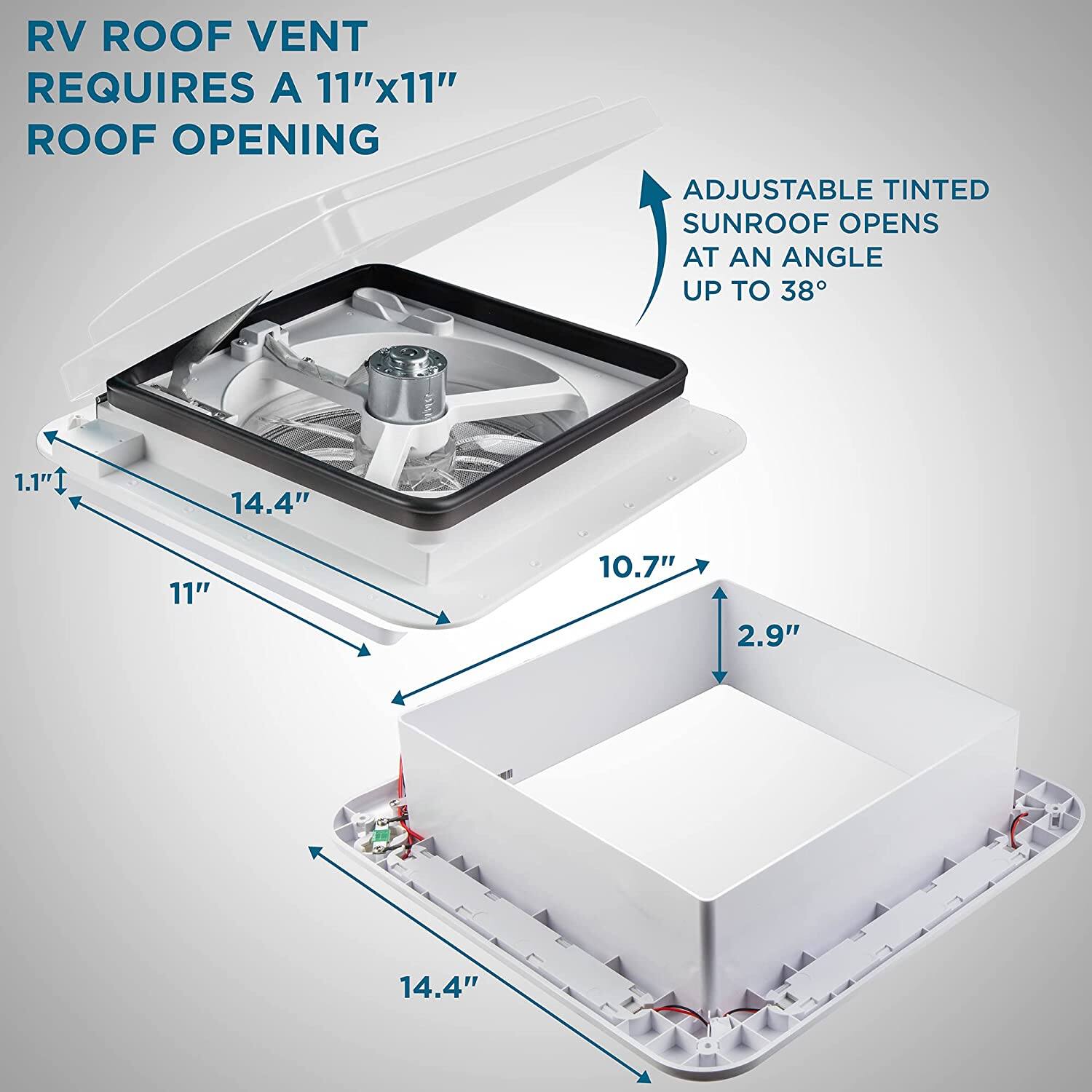 RV ROOF VENT REQUIRES A 11"x11" ROOF OPENING
ADJUSTABLE TINTED SUNROOF OPENS AT AN ANGLE UP TO 38°
1.1" 14.4" 11" 10.7" 2.9" 14.4"