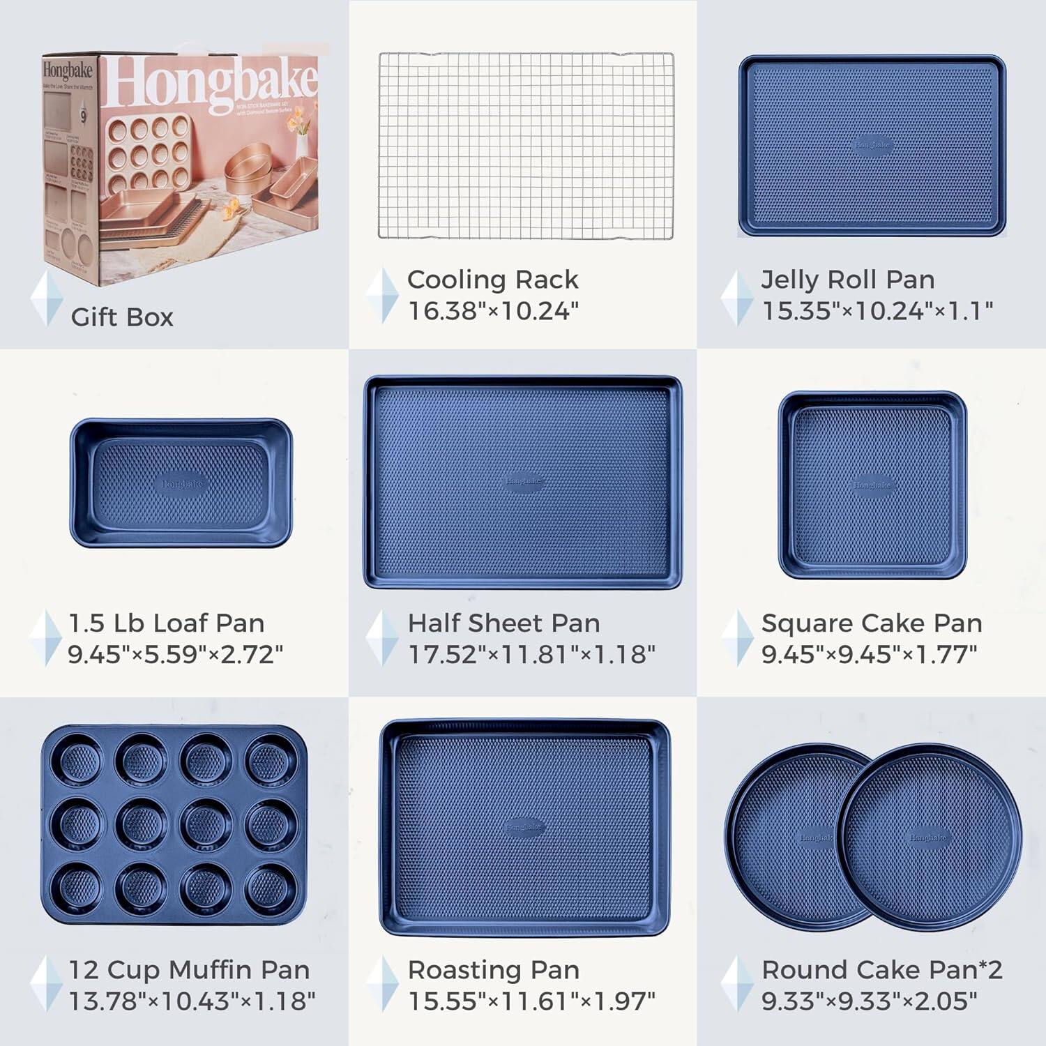 Hongbake 2 Gift Box  
Cooling Rack 16.38"x10.24"  
Jelly Roll Pan 15.35"x10.24"x1.1"  
1.5 Lb Loaf Pan 9.45"x5.59"x2.72"  
Half Sheet Pan 17.52"x11.81"x1.18"  
Square Cake Pan 9.45"x9.45"x1.77"  
12 Cup Muffin Pan 13.78"x10.43"x1.18"  
Roasting Pan 15.55"x11.61"x1.97"  
Round Cake Pan*2 9.33"x9.33"x2.05"