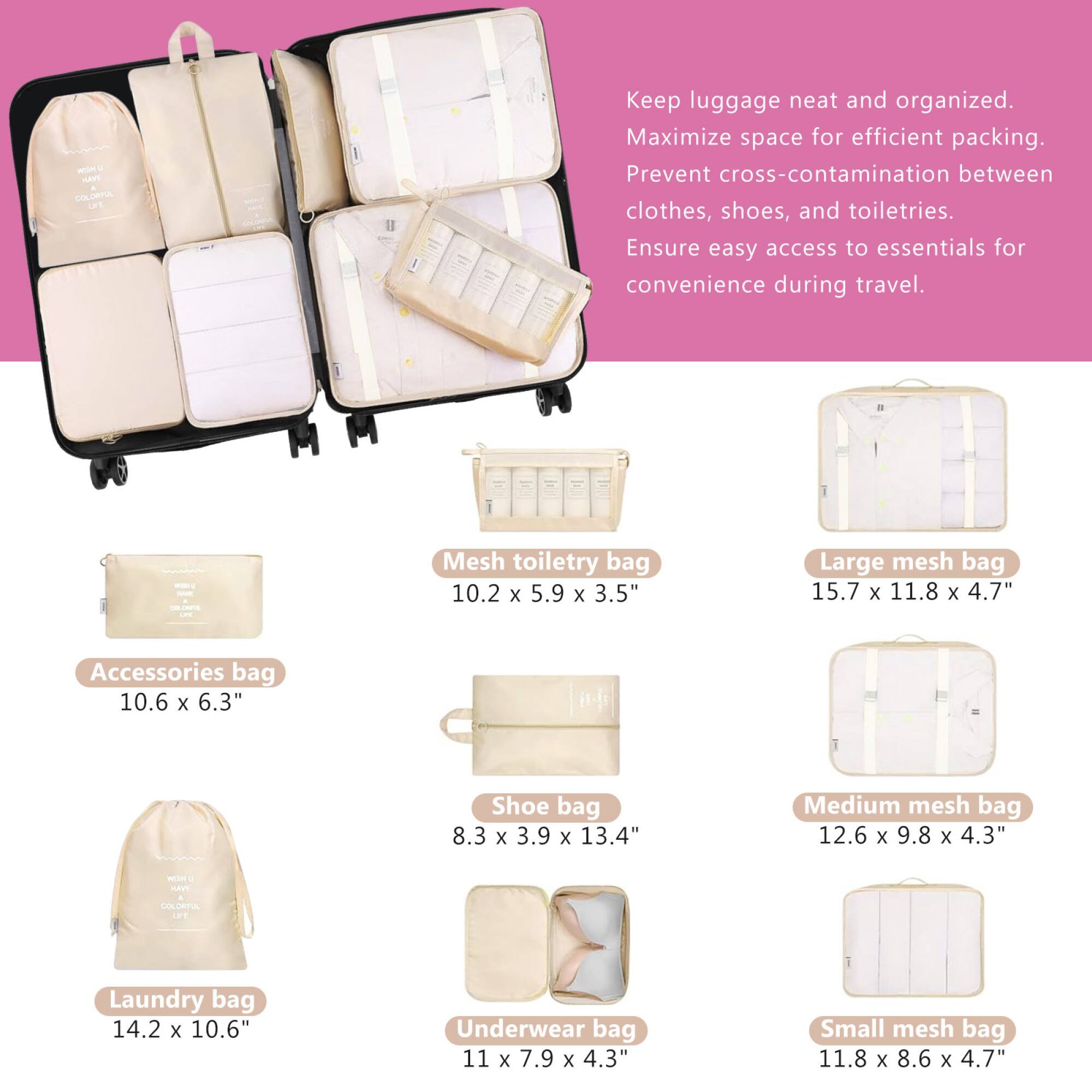 Keep luggage neat and organized. Maximize space for efficient packing. Prevent cross-contamination between clothes, shoes, and toiletries. Ensure easy access to essentials for convenience during travel.

- Accessories bag: 10.6 x 6.3"
- Mesh toiletry bag: 10.2 x 5.9 x 3.5"
- Large mesh bag: 15.7 x 11.8 x 4.7"
- Shoe bag: 8.3 x 3.9 x 13.4"
- Medium mesh bag: 12.6 x 9.8 x 4.3"
- Laundry bag: 14.2 x 10.6"
- Underwear bag: 11 x 7.9 x 4.3"
- Small mesh bag: 11.8 x 8.6 x 4.7"