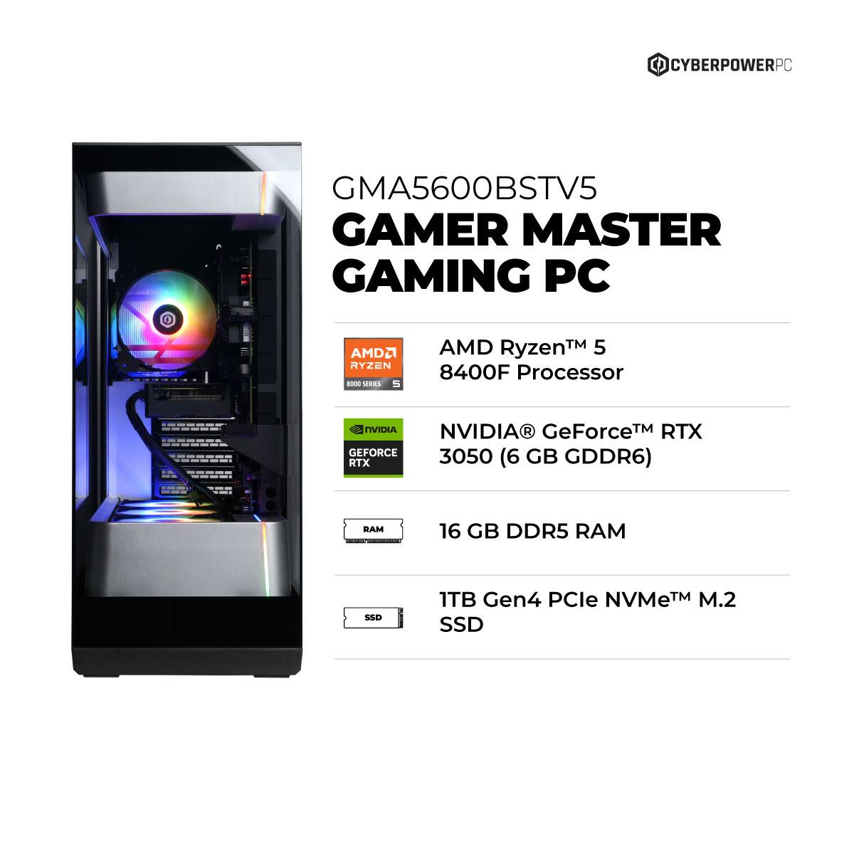 CYBERPOWERPC GMA5600BSTV5 GAMER MASTER GAMING PC  
AMD Ryzen™ 5 8400F Processor  
NVIDIA GeForce™ RTX 3050 (6 GB GDDR6)  
16 GB DDR5 RAM  
1TB Gen4 PCIe NVMe™ M.2 SSD