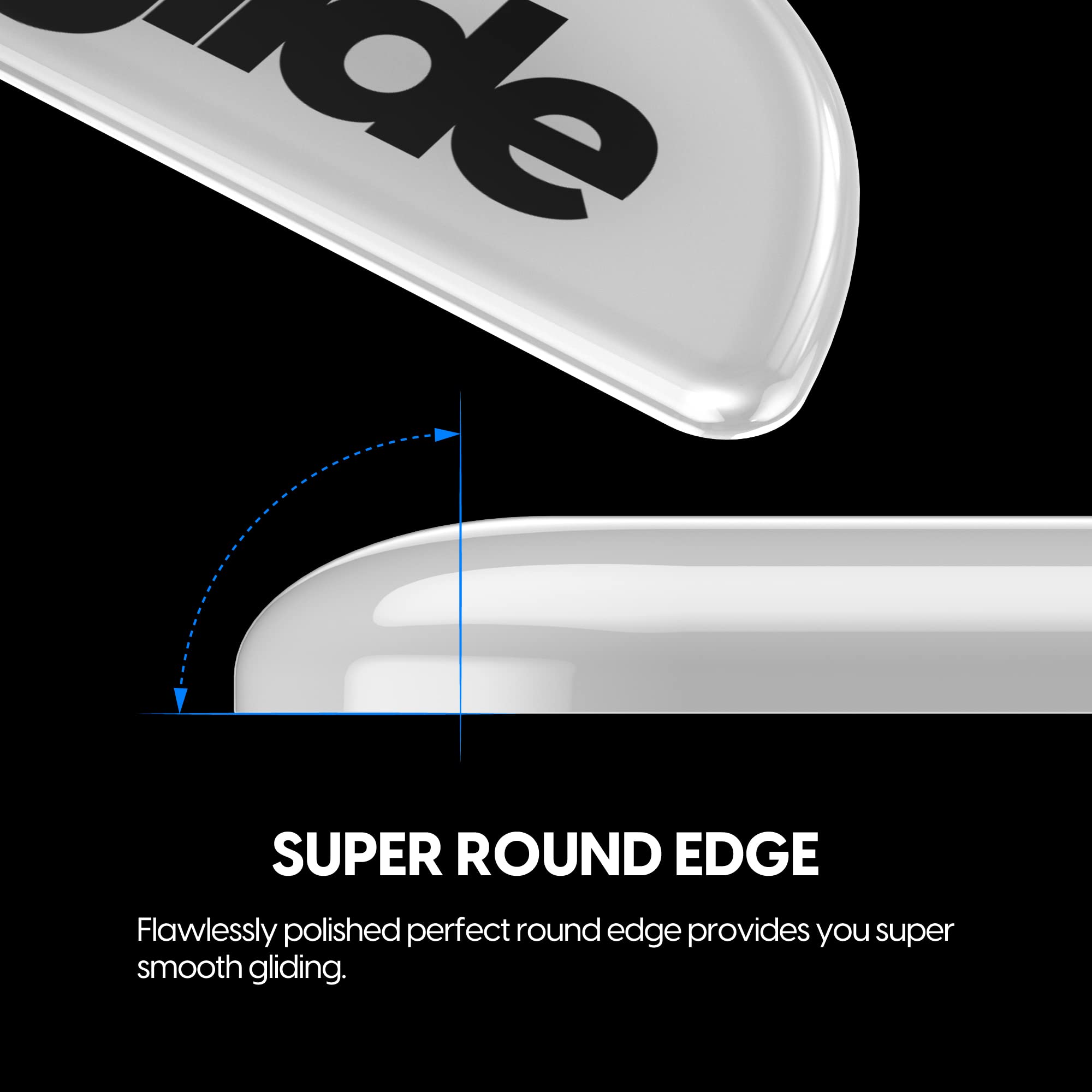 SUPER ROUND EDGE

Flawlessly polished perfect round edge provides you super smooth gliding.