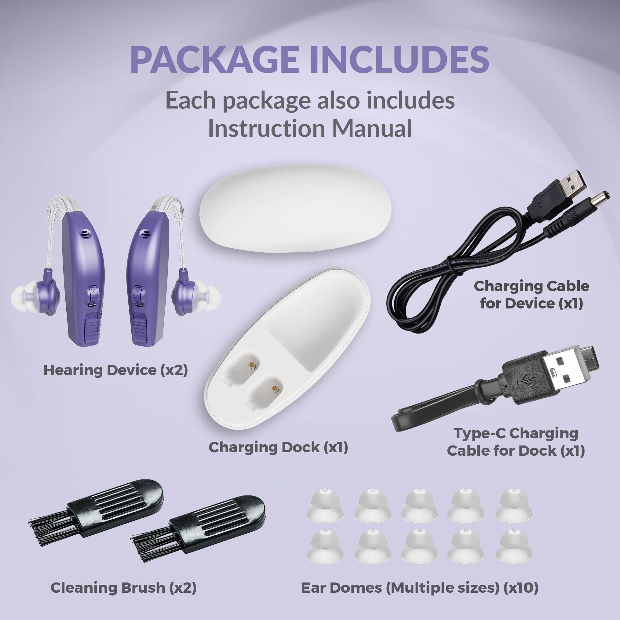PACKAGE INCLUDES

Each package also includes Instruction Manual

- Hearing Device (x2)
- Charging Dock (x1)
- Charging Cable for Device (x1)
- Type-C Charging Cable for Dock (x1)
- Cleaning Brush (x2)
- Ear Domes (Multiple sizes) (x10)