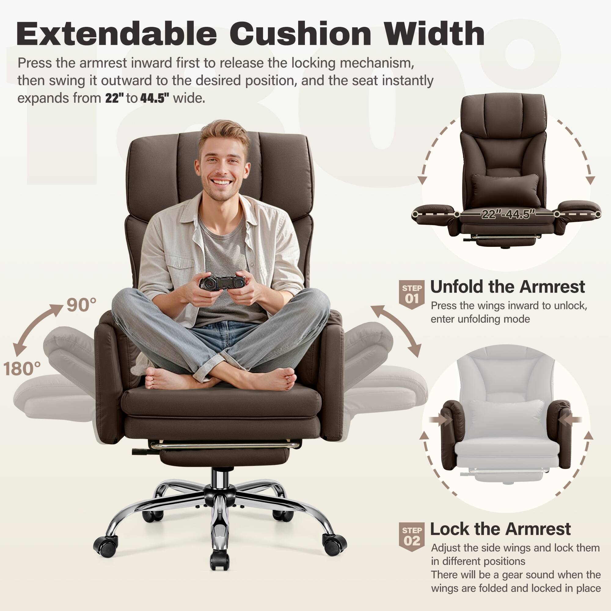 Extendable Cushion Width

Press the armrest inward first to release the locking mechanism, then swing it outward to the desired position, and the seat instantly expands from 22" to 44.5" wide.

Unfold the Armrest
01 Press the wings inward to unlock, enter unfolding mode

Lock the Armrest
02 Adjust the side wings and lock them in different positions. There will be a gear sound when the wings are folded and locked in place.