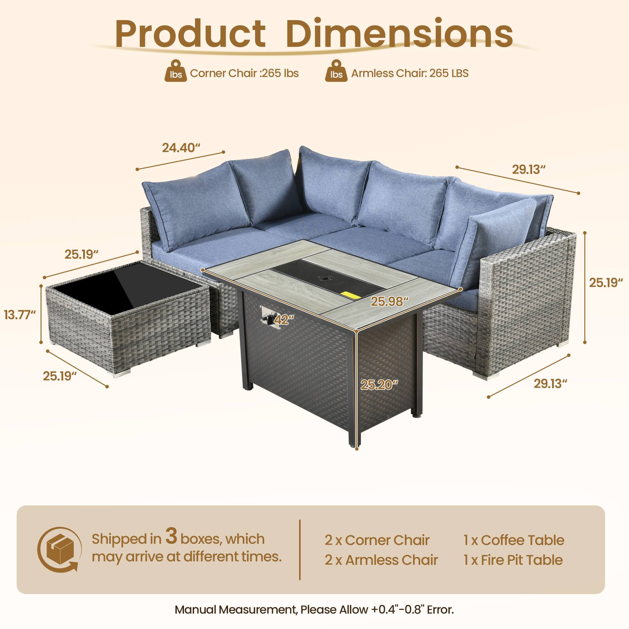 **Product Dimensions**

- **Corner Chair:** 265 lbs
- **Armless Chair:** 265 lbs

**Dimensions:**
- Corner Chair: 24.40" x 29.13" x 25.19" x 13.77"
- Armless Chair: 25.98" x 25.19" x 25.20" x 29.13"

**Shipped in 3 boxes, which may arrive at different times.**

**Contents:**
- 2 x Corner Chair
- 2 x Armless Chair
- 1 x Coffee Table
- 1 x Fire Pit Table

**Note:** Manual Measurement, Please Allow +0.4"-0.8" Error.