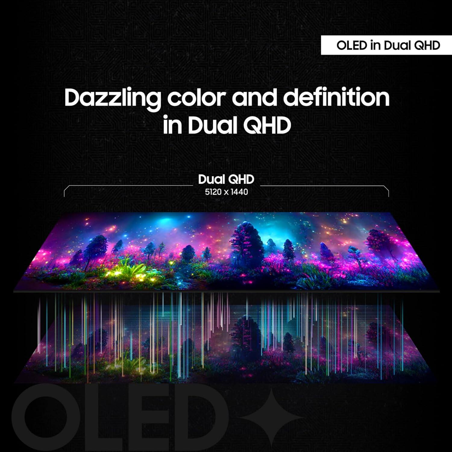 OLED in Dual QHD

Dazzling color and definition in Dual QHD

Dual QHD 5120 x 1440

OLED