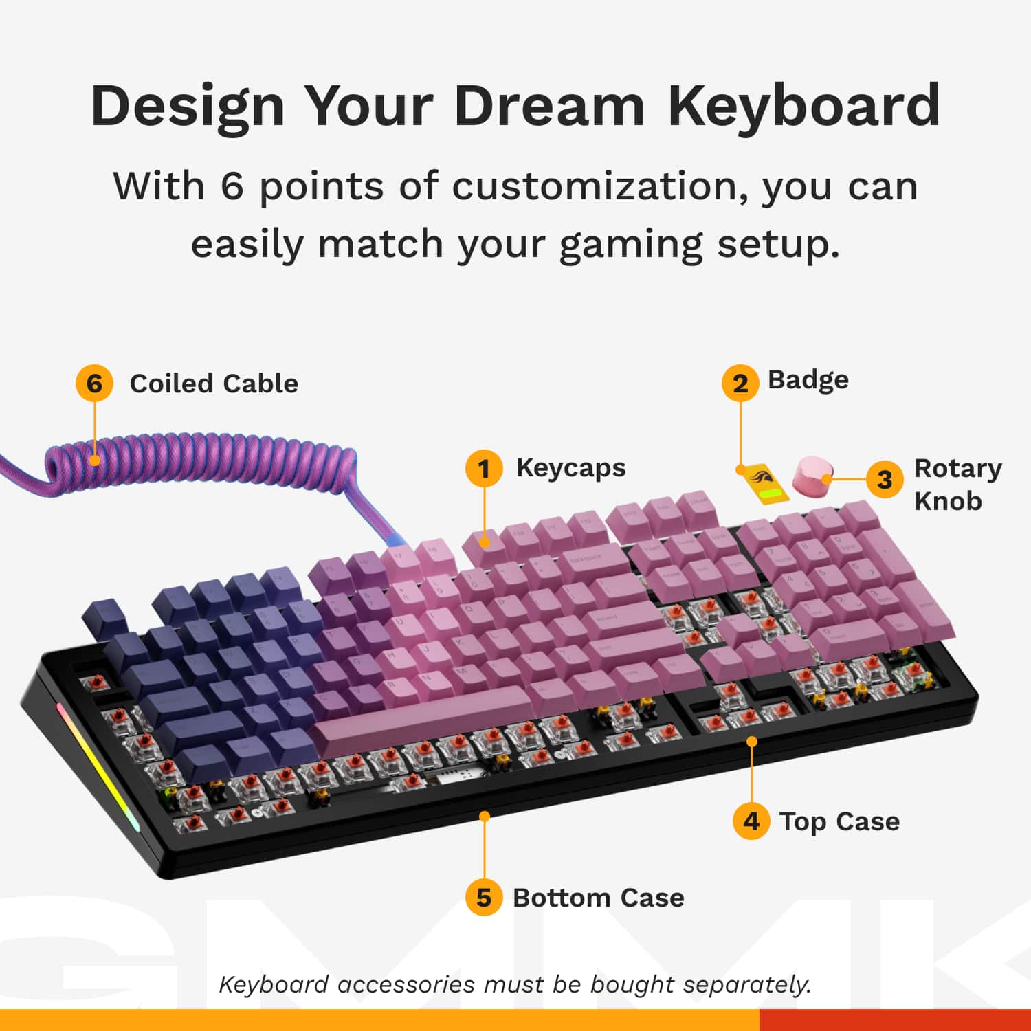 Design Your Dream Keyboard With 6 Points of Customization, You Can Easily Match Your Gaming Setup.
1. Coiled Cable
2. Badge
3. Keycaps
4. Rotary Knob
5. Top Case
6. Bottom Case
Keyboard accessories must be bought separately.