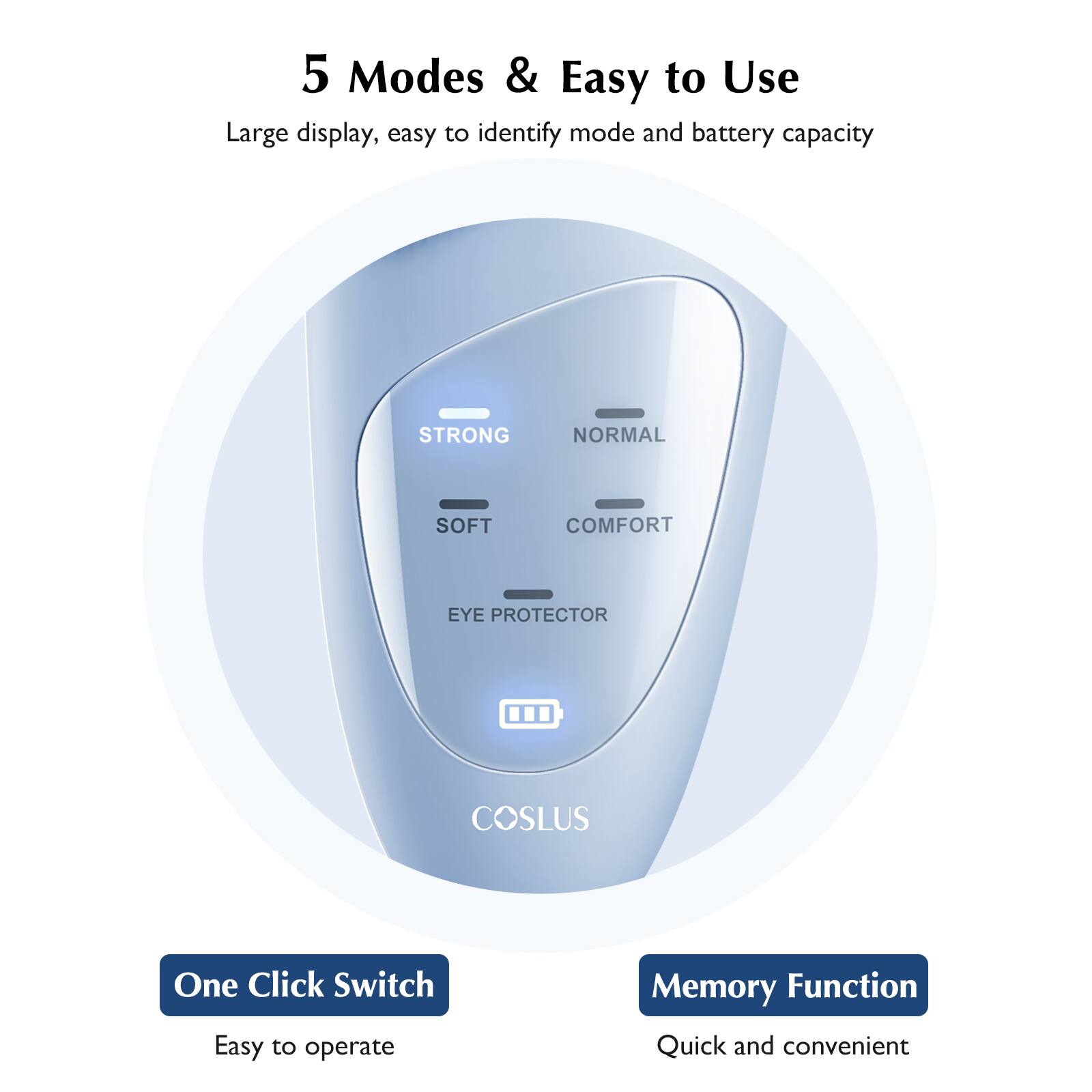 5 Modes & Easy to Use

Large display, easy to identify mode and battery capacity

STRONG
NORMAL
SOFT
COMFORT
EYE PROTECTOR

COSLUS

One Click Switch
Easy to operate

Memory Function
Quick and convenient