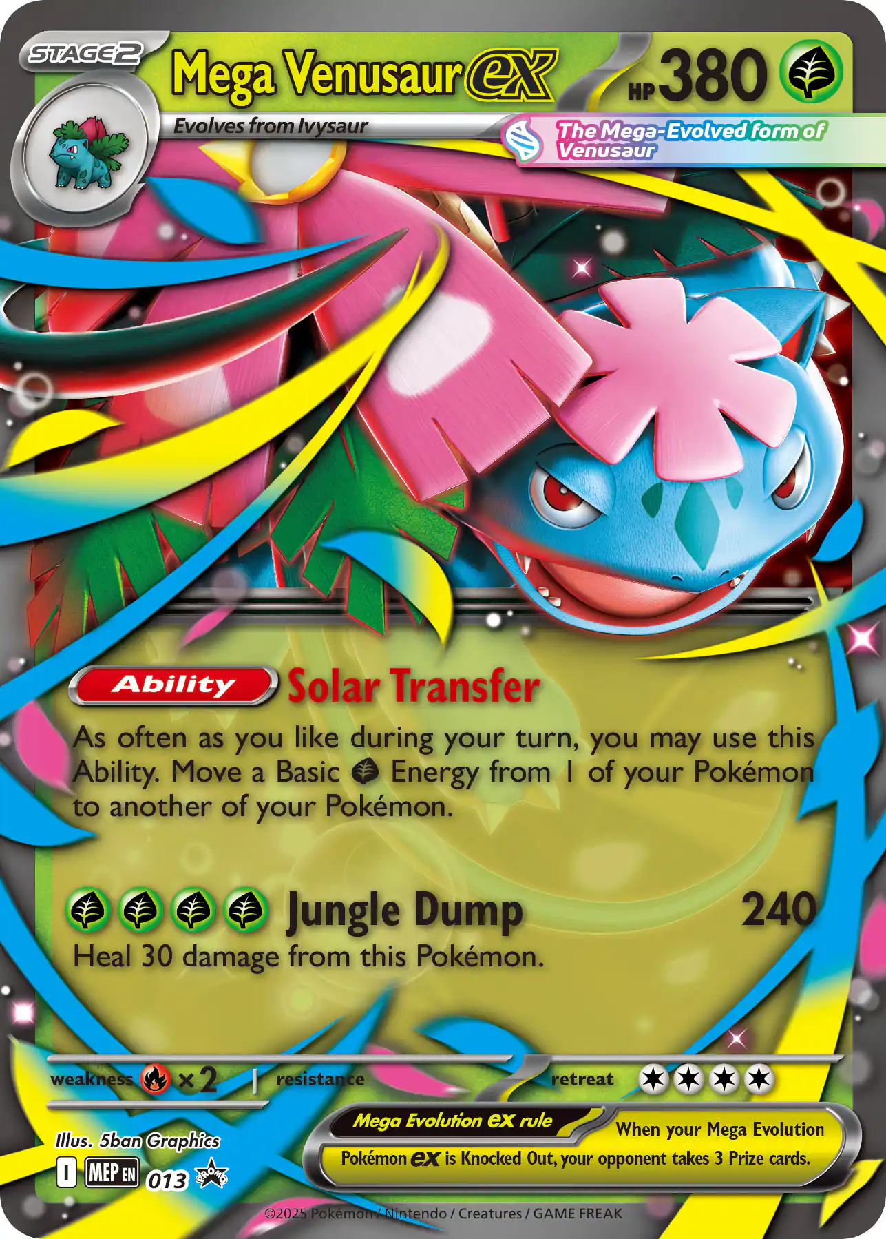 **Mega Venusaur ex**  
HP 380  
Evolves from Ivysaur  
The Mega-Evolved form of Venusaur  

**Ability**  
Solar Transfer  
As often as you like during your turn, you may use this Ability. Move a Basic Energy from 1 of your Pokémon to another of your Pokémon.  

**Jungle Dump**  
Heal 30 damage from this Pokémon.  

240  

**weakness**  
×2  

**resistance**  

**retreat**  
0  

**Mega Evolution ex rule**  
When your Mega Evolution Pokémon ex is Knocked Out, your opponent takes 3 Prize cards.  

Illus. 5ban Graphics  
©2025 Pokémon / Nintendo / Creatures / GAME FREAK  

MEP EN 013