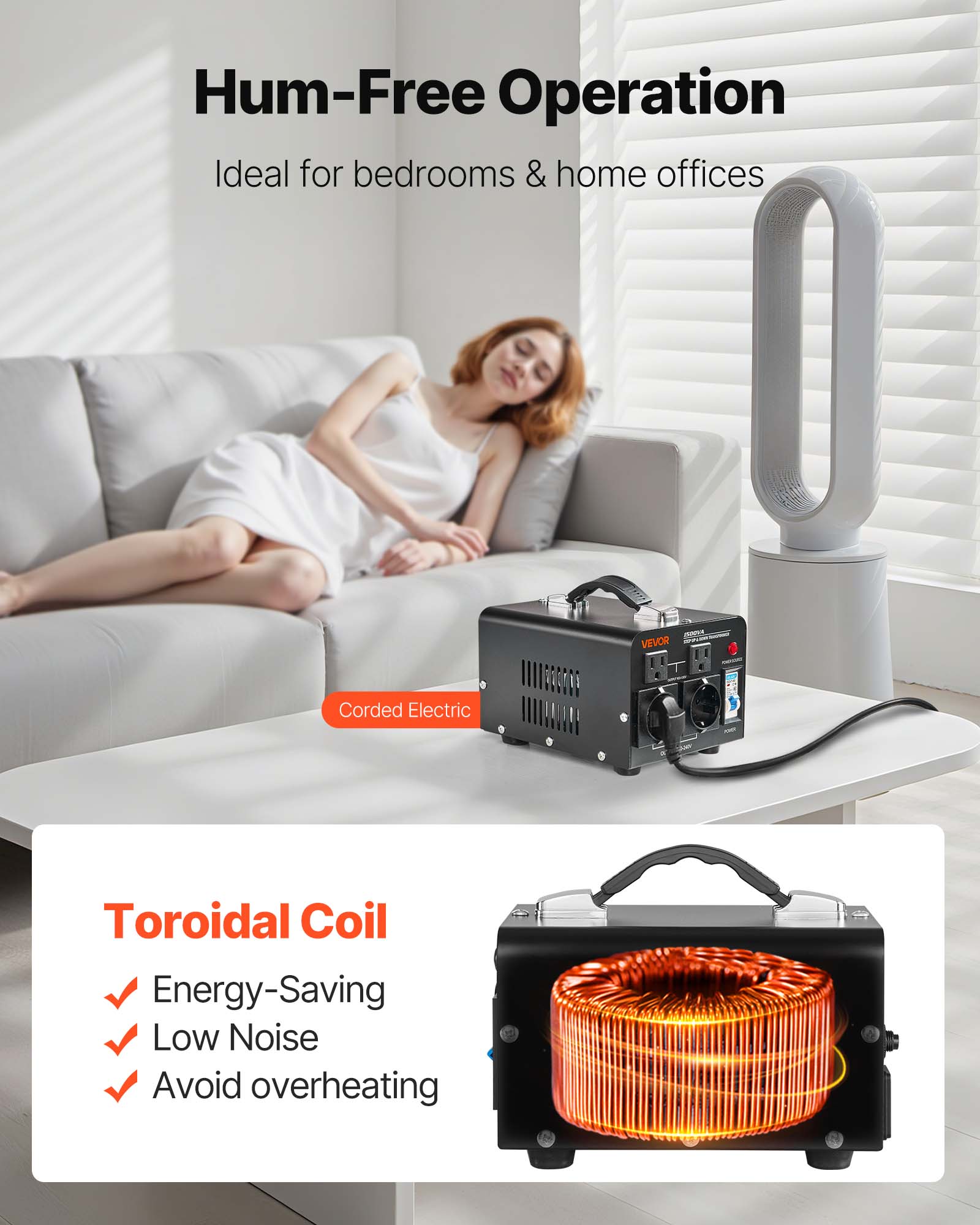 Hum-Free Operation Ideal for bedrooms & home offices

- VEVOR
- Corded Electric
- Toroidal Coil
  - Energy-Saving
  - Low Noise
  - Avoid overheating