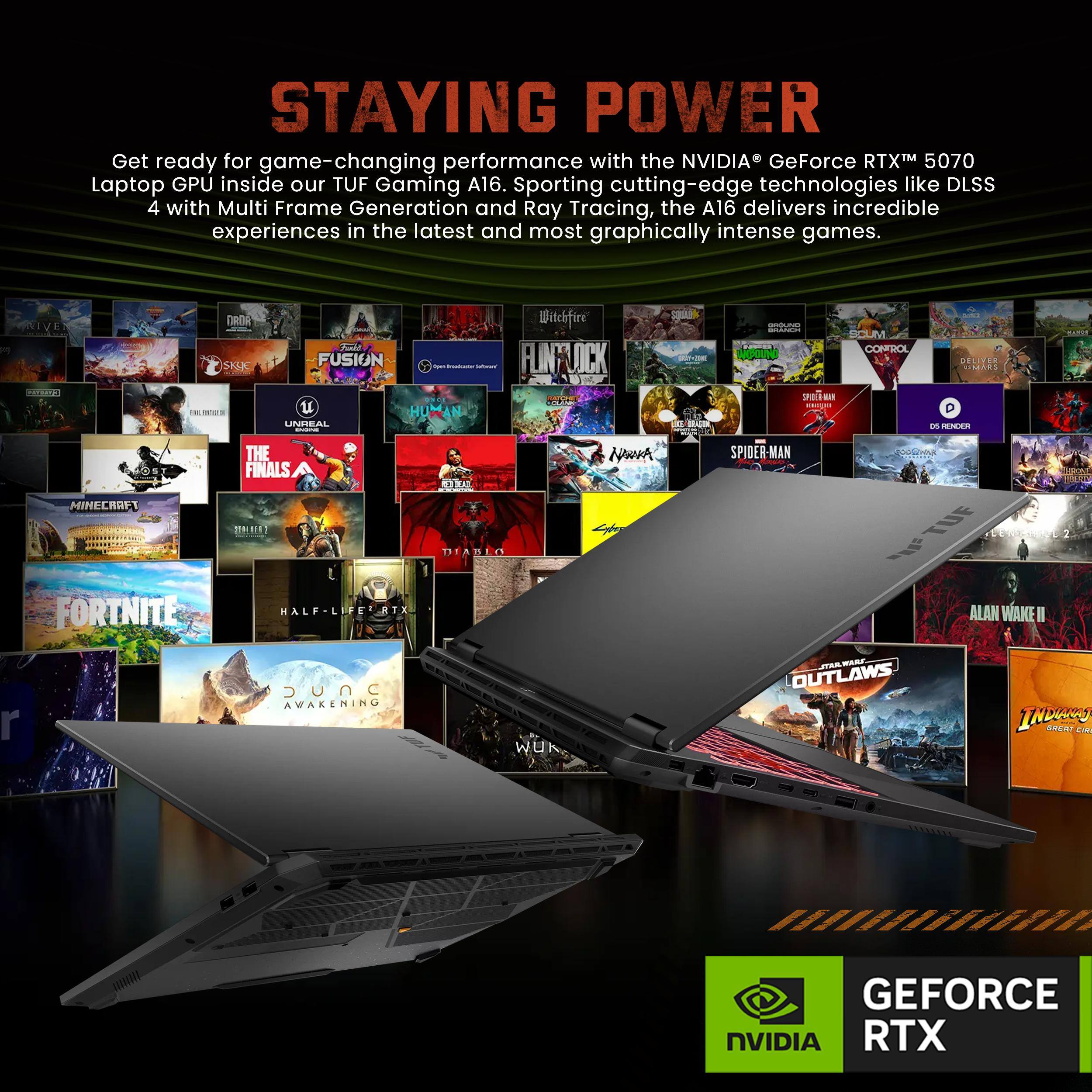 STAYING POWER

Get ready for game-changing performance with the NVIDIA GeForce RTX™ 5070 Laptop GPU inside our TUF Gaming A16. Sporting cutting-edge technologies like DLSS 4 with Multi Frame Generation and Ray Tracing, the A16 delivers incredible experiences in the latest and most graphically intense games.

NVIDIA GEFORCE RTX