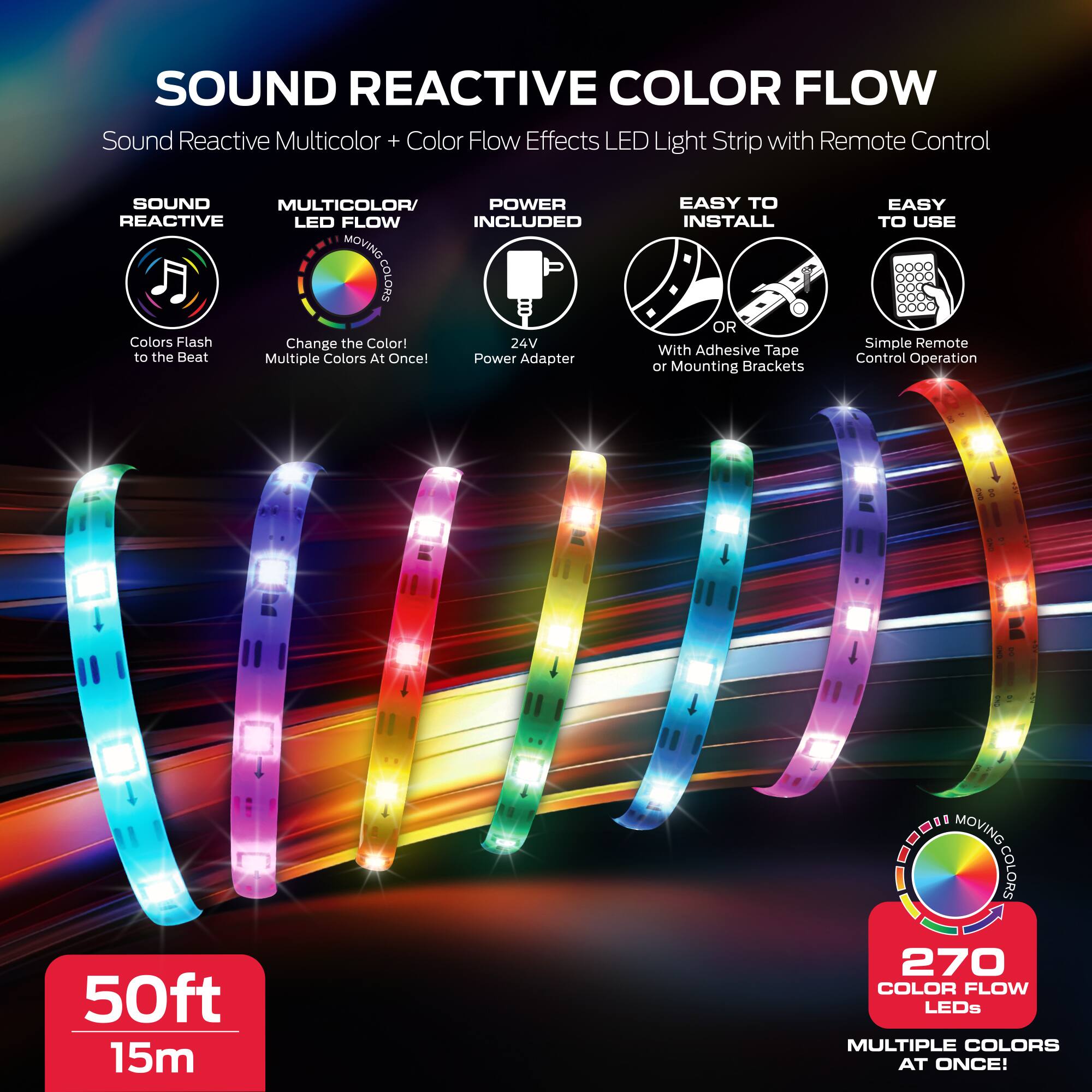 SOUND REACTIVE COLOR FLOW  
Sound Reactive Multicolor + Color Flow Effects LED Light Strip with Remote Control

- SOUND REACTIVE  
  Colors Flash to the Beat

- MULTICOLOR/LED FLOW  
  Change the Color!  
  Multiple Colors At Once!

- POWER INCLUDED  
  24V Power Adapter

- EASY TO INSTALL  
  With Adhesive Tape or Mounting Brackets

- EASY TO USE  
  Simple Remote Control Operation

50ft 15m

270 COLOR FLOW LEDs  
MULTIPLE COLORS AT ONCE!