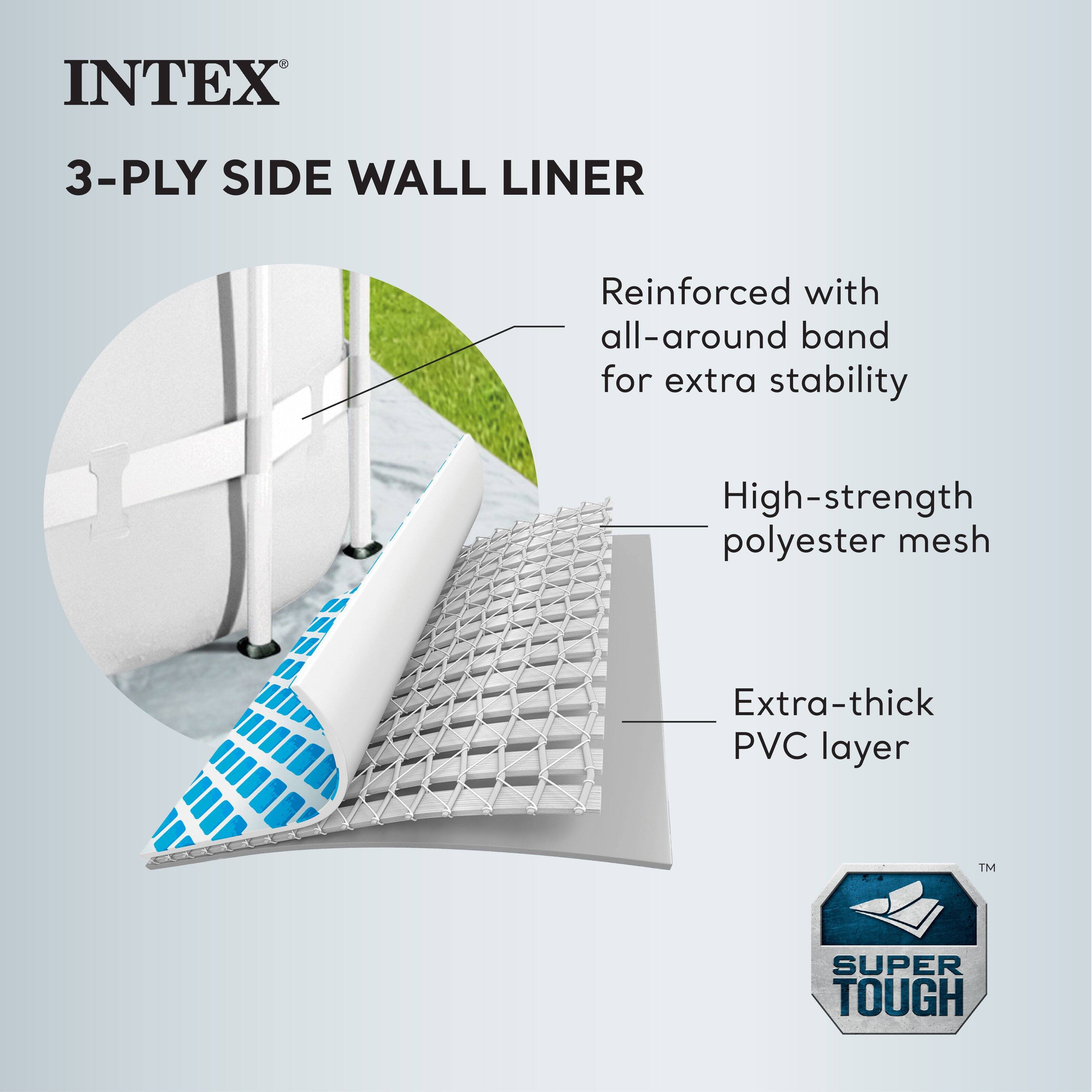 INTEX  
3-PLY SIDE WALL LINER  

Reinforced with all-around band for extra stability  

High-strength polyester mesh  

Extra-thick PVC layer  

SUPER TOUGH™