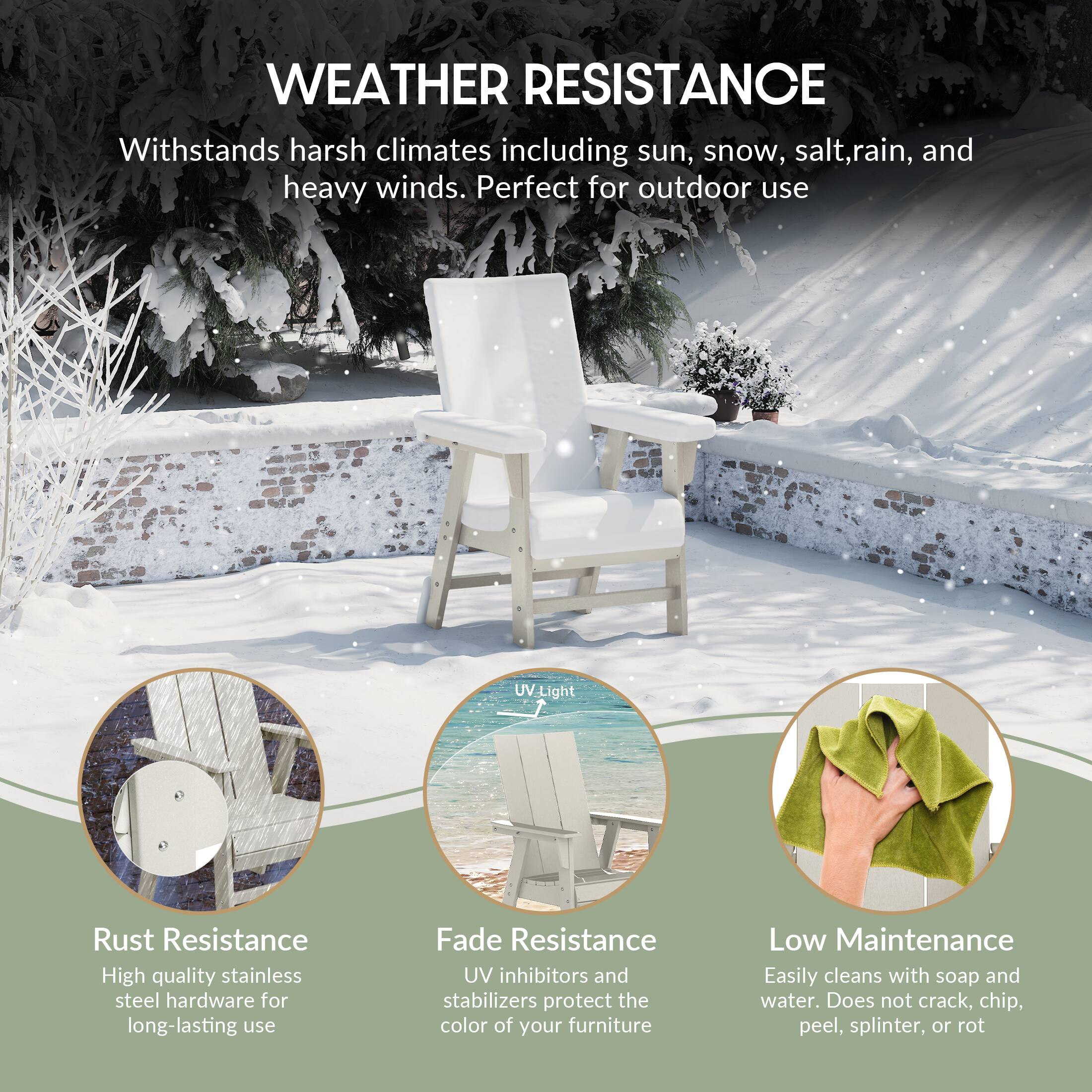 WEATHER RESISTANCE  
Withstands harsh climates including sun, snow, salt, rain, and heavy winds. Perfect for outdoor use.

Rust Resistance  
High quality stainless steel hardware for long-lasting use.

Fade Resistance  
UV inhibitors and stabilizers protect the color of your furniture.

Low Maintenance  
Easily cleans with soap and water. Does not crack, chip, peel, splinter, or rot.