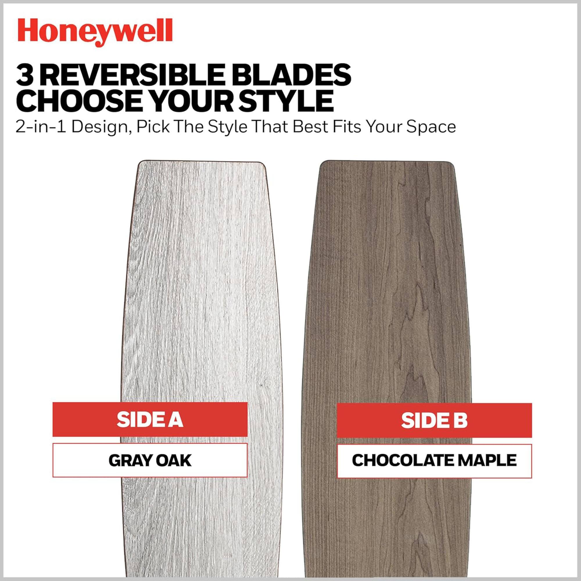 Honeywell

3 REVERSIBLE BLADES  
CHOOSE YOUR STYLE

2-in-1 Design, Pick The Style That Best Fits Your Space

SIDE A  
GRAY OAK

SIDE B  
CHOCOLATE MAPLE