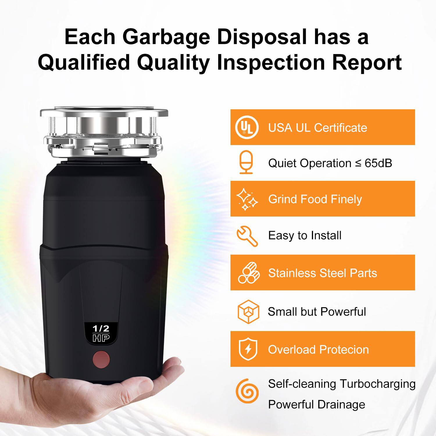 Each Garbage Disposal has a Qualified Quality Inspection Report

- USA UL Certificate
- Quiet Operation ≤ 65dB
- Grind Food Finely
- Easy to Install
- Stainless Steel Parts
- Small but Powerful
- Overload Protection
- Self-cleaning Turbocharging
- Powerful Drainage