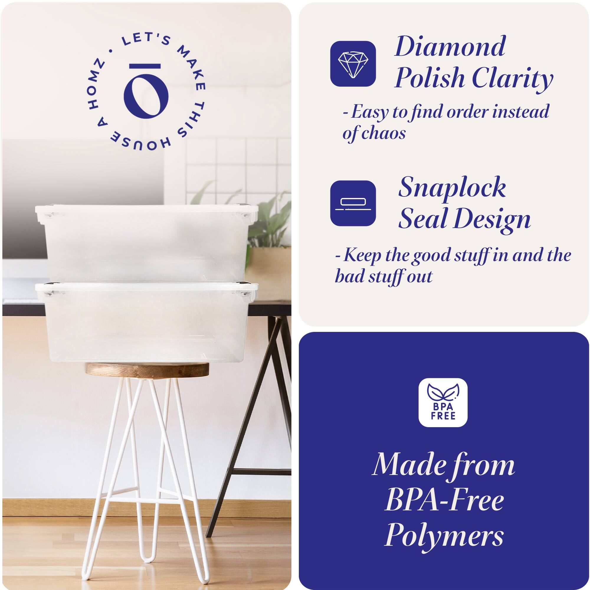 LET'S MAKE THIS HOUSE HOMZ

Diamond Polish Clarity
- Easy to find order instead of chaos

Snaplock Seal Design
- Keep the good stuff in and the bad stuff out

Made from BPA-Free Polymers