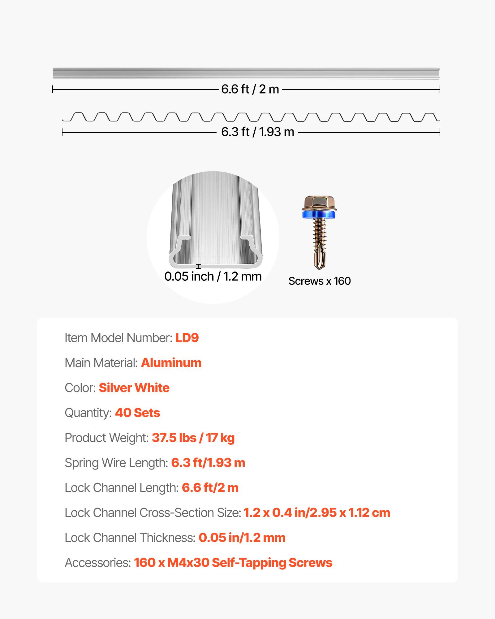 6.6 ft/2 m  
6.3 ft/1.93 m  
0.05 inch / 1.2 mm  

Item Model Number: LD9  
Main Material: Aluminum  
Color: Silver White  
Quantity: 40 Sets  
Product Weight: 37.5 lbs / 17 kg  
Spring Wire Length: 6.3 ft/1.93 m  
Lock Channel Length: 6.6 ft/2 m  
Lock Channel Cross-Section Size: 1.2 x 0.4 in/2.95 x 1.12 cm  
Lock Channel Thickness: 0.05 in/1.2 mm  
Accessories: 160 x M4x30 Self-Tapping Screws