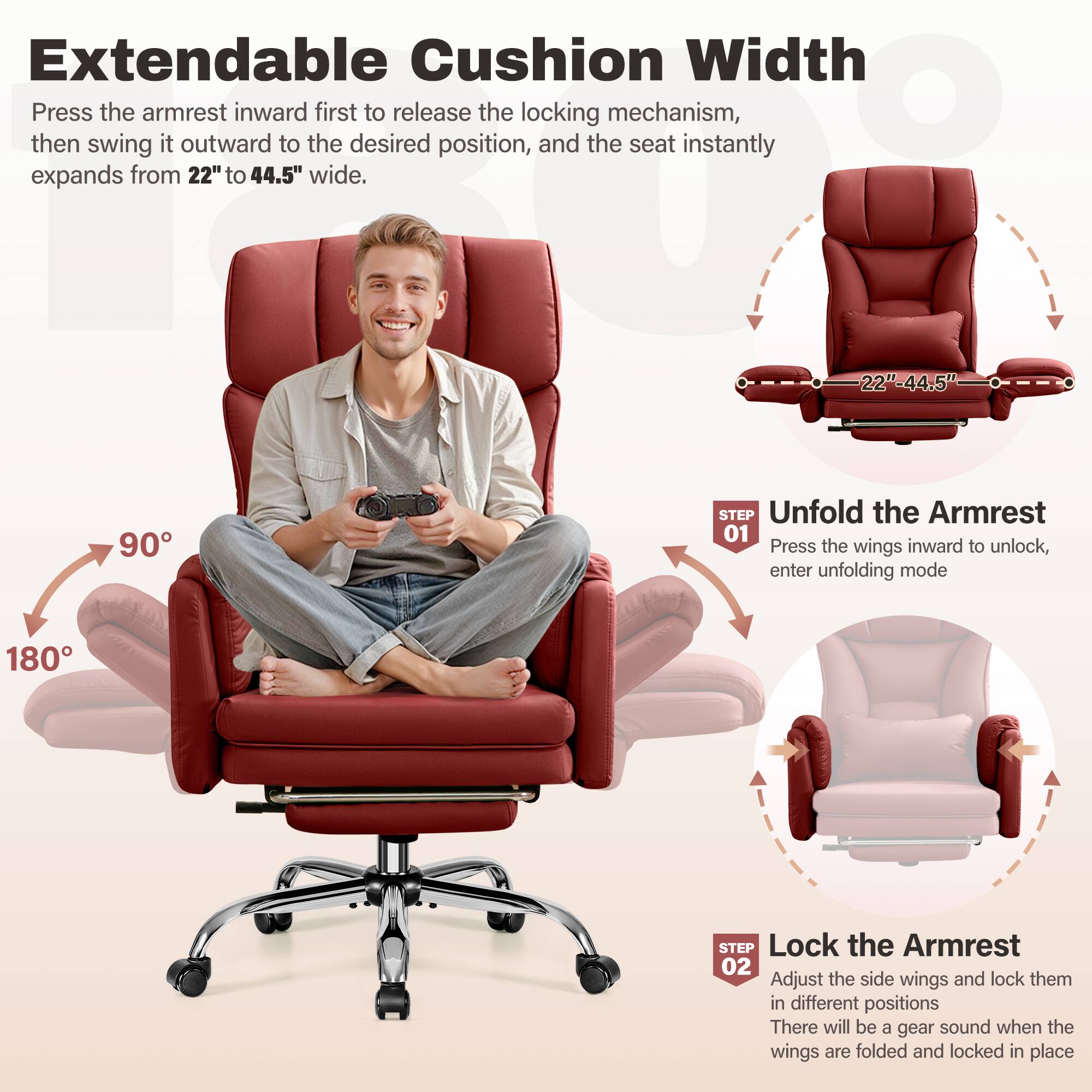 Extendable Cushion Width
Press the armrest inward first to release the locking mechanism, then swing it outward to the desired position, and the seat instantly expands from 22" to 44.5" wide.
Unfold the Armrest
STEP 01
Press the wings inward to unlock, enter unfolding mode
Lock the Armrest
STEP 02
Adjust the side wings and lock them in different positions
There will be a gear sound when the wings are folded and locked in place
