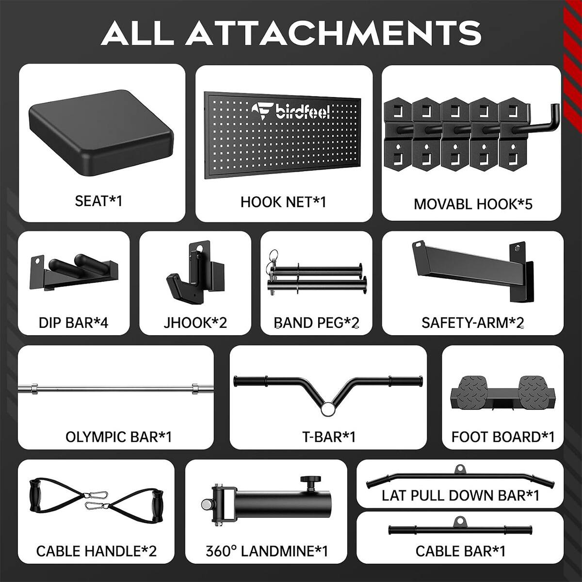 ALL ATTACHMENTS

birdfee!
SEAT*1
HOOK NET*1
MOVABL HOOK*5
DIP BAR*4
JHOOK*2
BAND PEG*2
SAFETY-ARM*2
OLYMPIC BAR*1
T-BAR*1
FOOT BOARD*1
LAT PULL DOWN BAR*1
CABLE HANDLE*2
360° LANDMINE*1
CABLE BAR*1