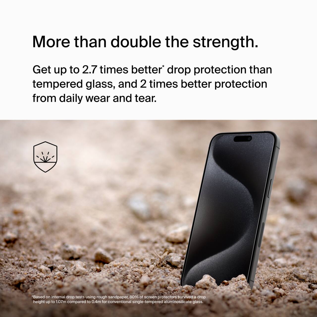 More than double the strength.

Get up to 2.7 times better* drop protection than tempered glass, and 2 times better protection from daily wear and tear.

*Based on internal drop tests using rough sandpaper, 80% of screen protectors survived a drop height up to 1.07m compared to 0.4m for conventional single-tempered aluminosilicate glass.