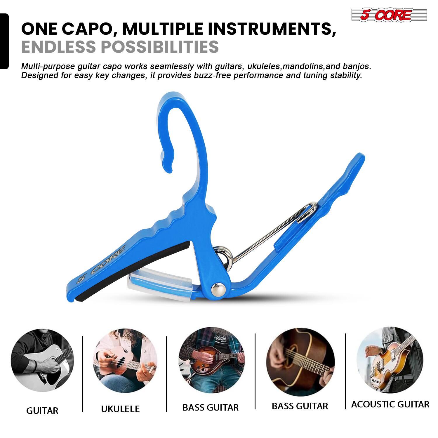 5 CORE  
ONE CAPO, MULTIPLE INSTRUMENTS, ENDLESS POSSIBILITIES  
Multi-purpose guitar capo works seamlessly with guitars, ukuleles, mandolins, and banjos. Designed for easy key changes, it provides buzz-free performance and tuning stability.  

GUITAR  
UKULELE  
BASS GUITAR  
BASS GUITAR  
ACOUSTIC GUITAR