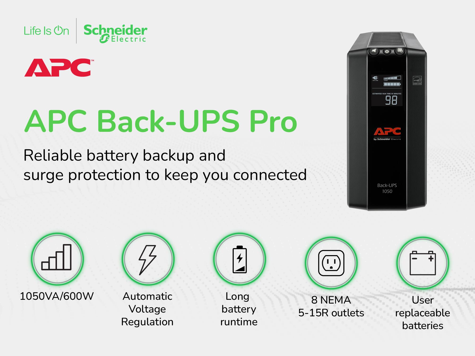 Life Is On  
Schneider Electric  

APC Back-UPS Pro  

Reliable battery backup and surge protection to keep you connected  

- 1050VA/600W  
- Automatic Voltage Regulation  
- Long battery runtime  
- 8 NEMA 5-15R outlets  
- User replaceable batteries