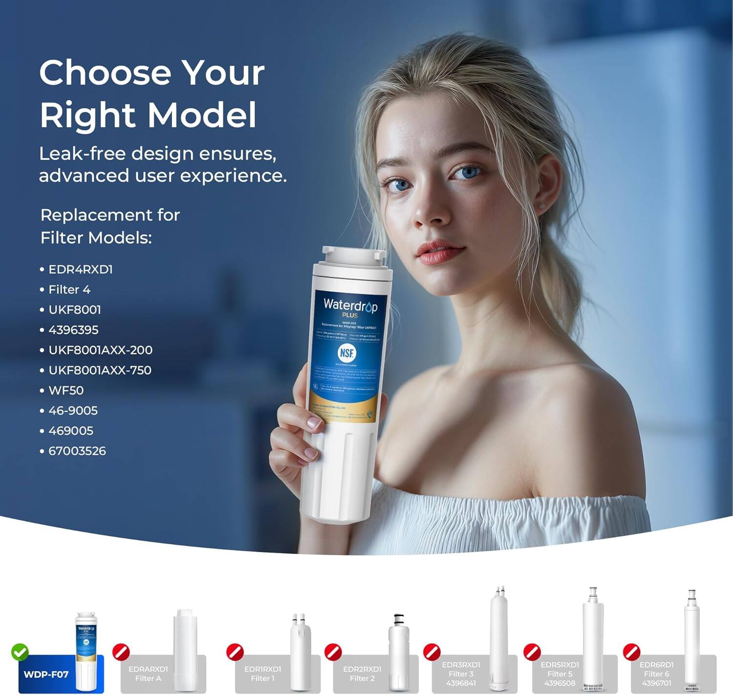 Choose Your Right Model

Leak-free design ensures, advanced user experience.

Replacement for Filter Models:
- EDR4RXDI
- Filter 4
- UKF8001
- 4396395
- UKF8001AXX-200
- UKF8001AXX-750
- NSF WF50
- 46-9005
- 469005
- 67003526
- WDP-F07
- EDRARXDI Filter A
- EDRIRXDI Filter 1
- EDR2RXDI Filter 2
- LDR3RXDI Filter 3
- 4396841
- LDRSRXDI Filter 5
- 4396508
- EDR6RDI Filter 6
- 4396701