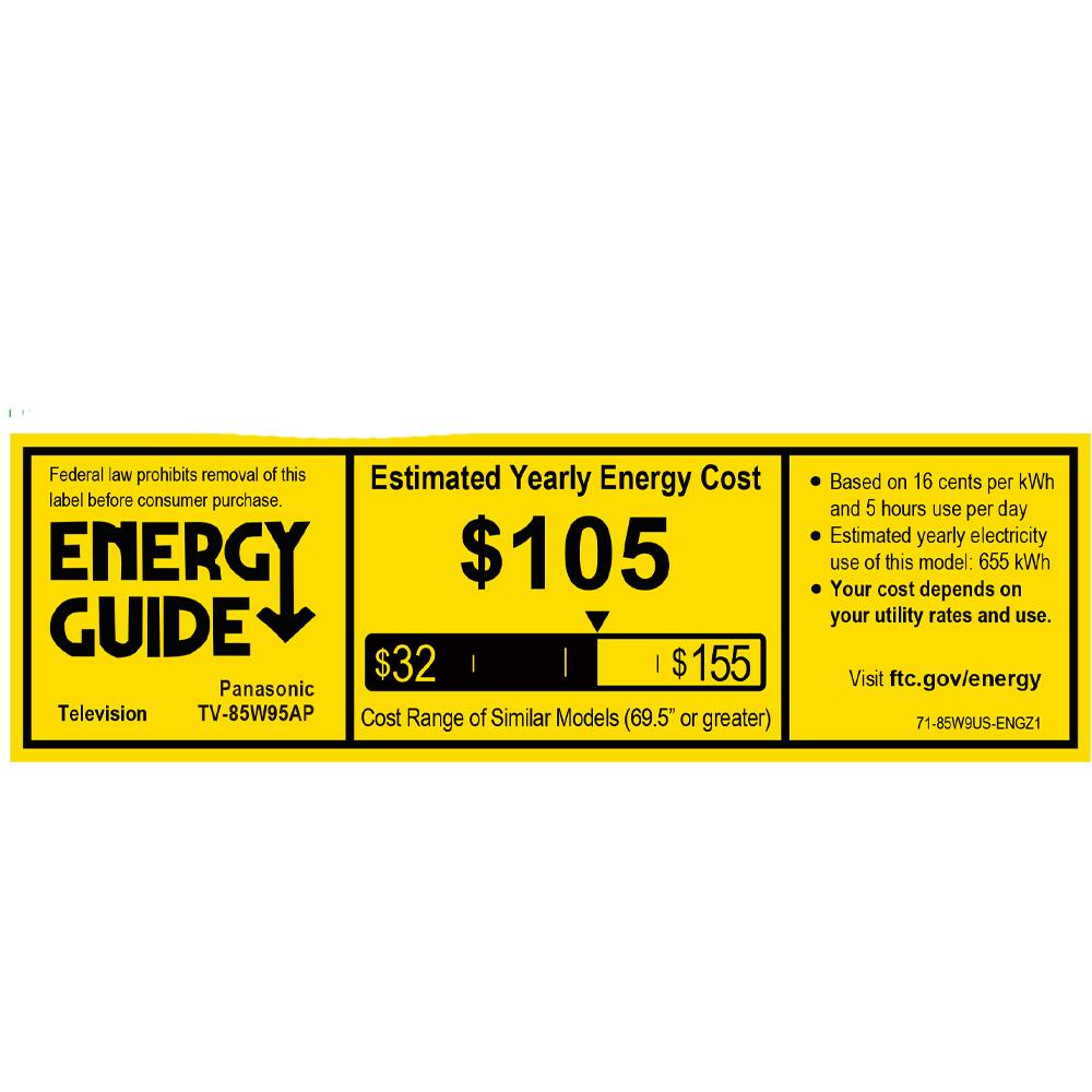 Federal law prohibits removal of this label before consumer purchase.

**ENERGY GUIDE**

Panasonic  
Television  
TV-85W95AP

Estimated Yearly Energy Cost  
$105

Cost Range of Similar Models (69.5" or greater)  
$32 | $155

Based on 16 cents per kWh and 5 hours use per day  
Estimated yearly electricity use of this model: 655 kWh  
Your cost depends on your utility rates and use.

Visit ftc.gov/energy

71-85W9US-ENGZ1