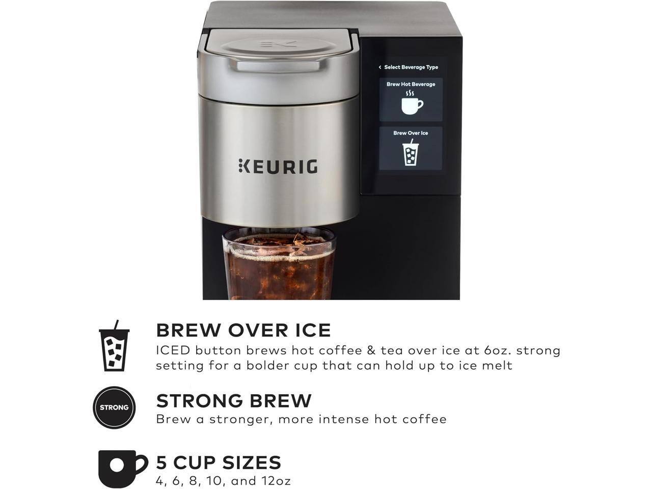 4. Select Beverage Type  
5. Brew Hot Beverage  
6. Brew Over Ice  

KEURIG BREW OVER ICE  
ICED button brews hot coffee & tea over ice at 6oz. strong setting for a bolder cup that can hold up to ice melt  

STRONG BREW  
Brew a stronger, more intense hot coffee  

5 CUP SIZES  
4, 6, 8, 10, and 12oz