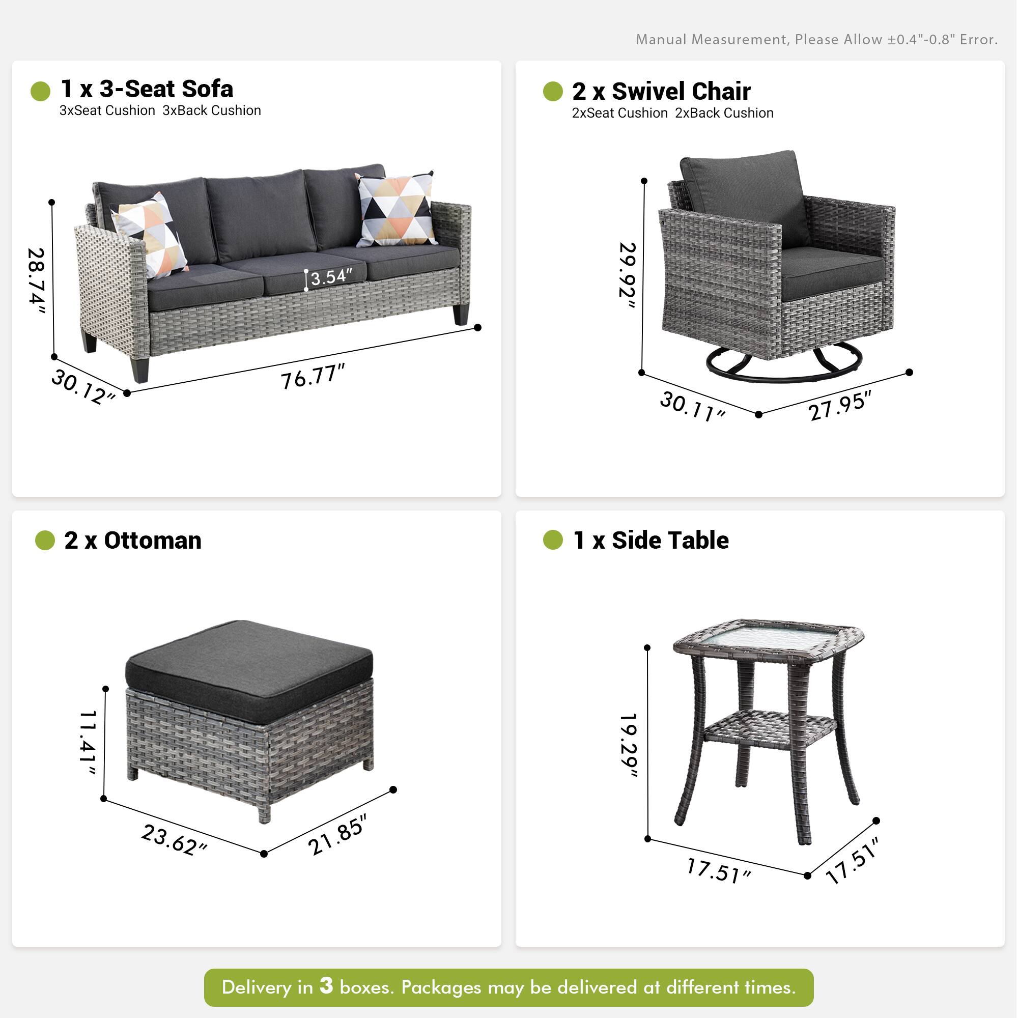 Manual Measurement, Please Allow ±0.4"-0.8" Error.

1 x 3-Seat Sofa  
3xSeat Cushion 3xBack Cushion  
28.74" x 30.12" x 3.54" x 76.77"

2 x Swivel Chair  
2xSeat Cushion 2xBack Cushion  
29.92" x 30.11" x 27.95"

2 x Ottoman  
11.41" x 23.62" x 21.85"

1 x Side Table  
19.29" x 17.51" x 17.51"

Delivery in 3 boxes. Packages may be delivered at different times.