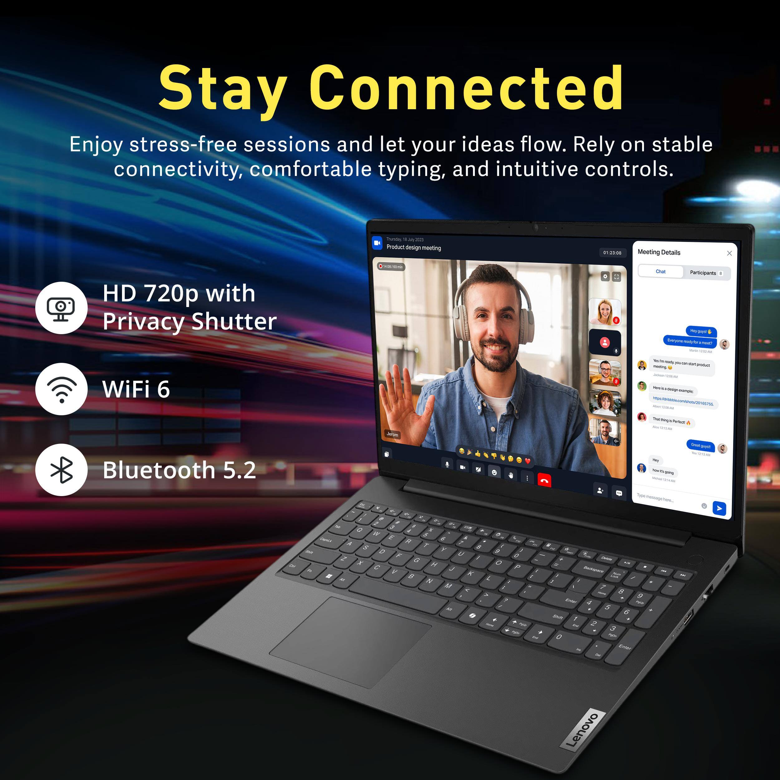 Stay Connected

Enjoy stress-free sessions and let your ideas flow. Rely on stable connectivity, comfortable typing, and intuitive controls.

- HD 720p with Privacy Shutter
- WiFi 6
- Bluetooth 5.2