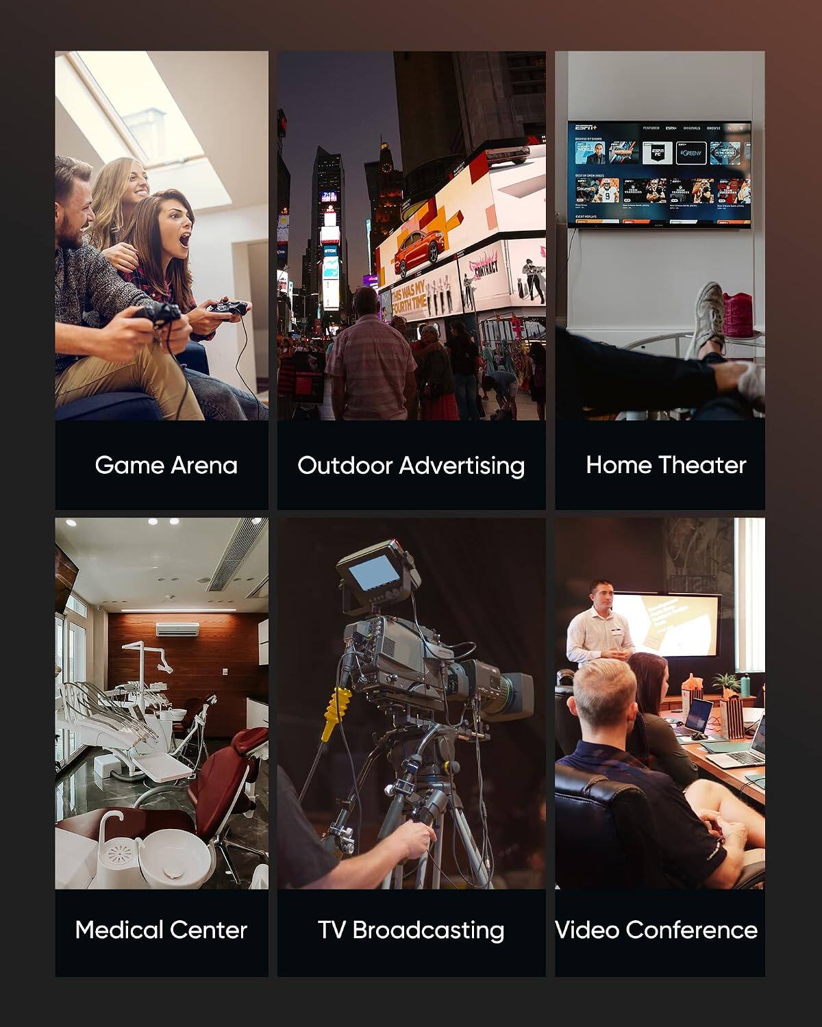 - CREH 3
- WAS NY T FURTHT t CONEACT
- Game Arena
- Outdoor Advertising
- Home Theater
- Medical Center
- TV Broadcasting
- Video Conference