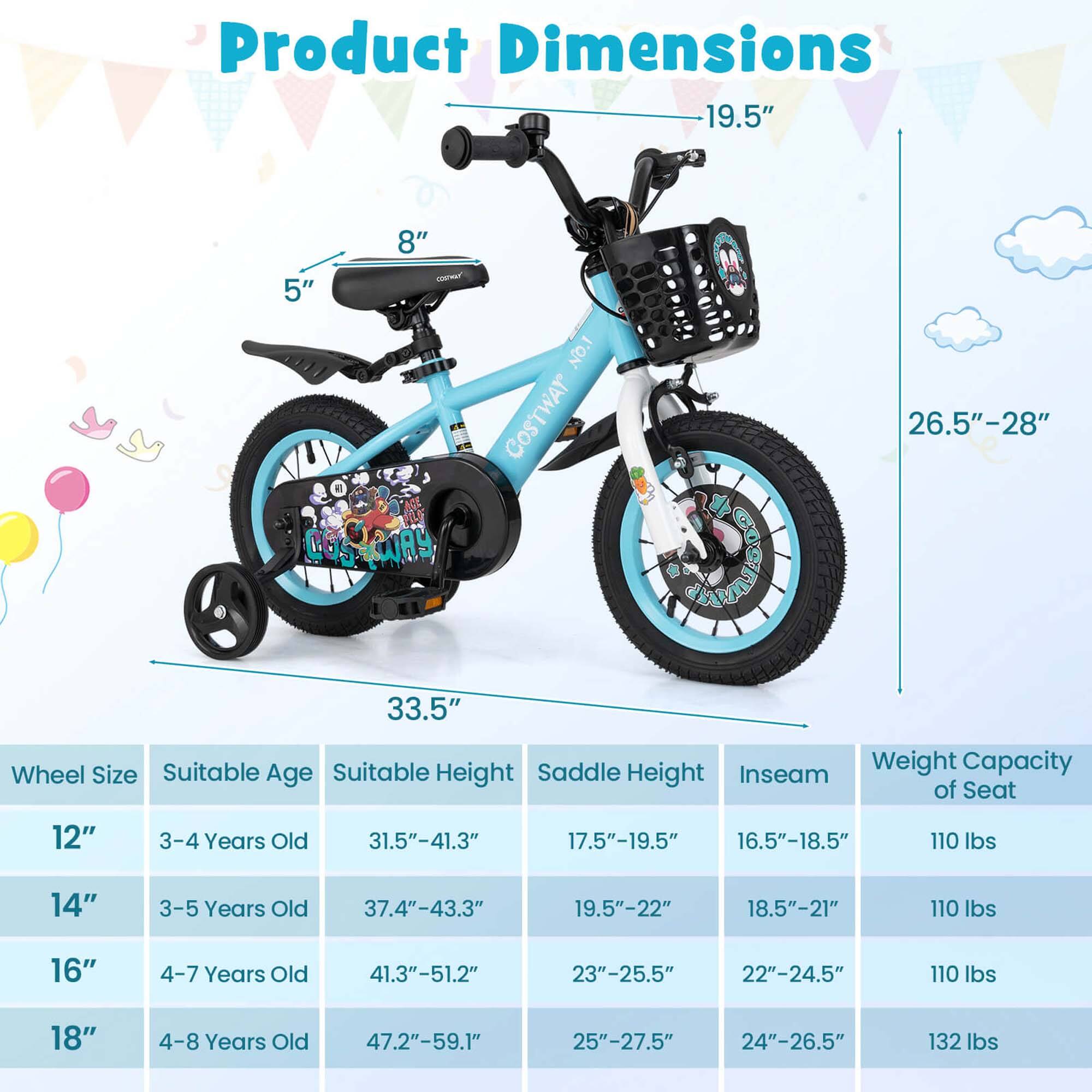 Product Dimensions

Wheel Size | Suitable Age | Suitable Height | Saddle Height | Inseam | Weight Capacity of Seat
--- | --- | --- | --- | --- | ---
12" | 3-4 Years Old | 31.5"-41.3" | 17.5"-19.5" | 16.5"-18.5" | 110 lbs
14" | 3-5 Years Old | 37.4"-43.3" | 19.5"-22" | 18.5"-21" | 110 lbs
16" | 4-7 Years Old | 41.3"-51.2" | 23"-25.5" | 22"-24.5" | 110 lbs
18" | 4-8 Years Old | 47.2"-59.1" | 25"-27.5" | 24"-26.5" | 132 lbs