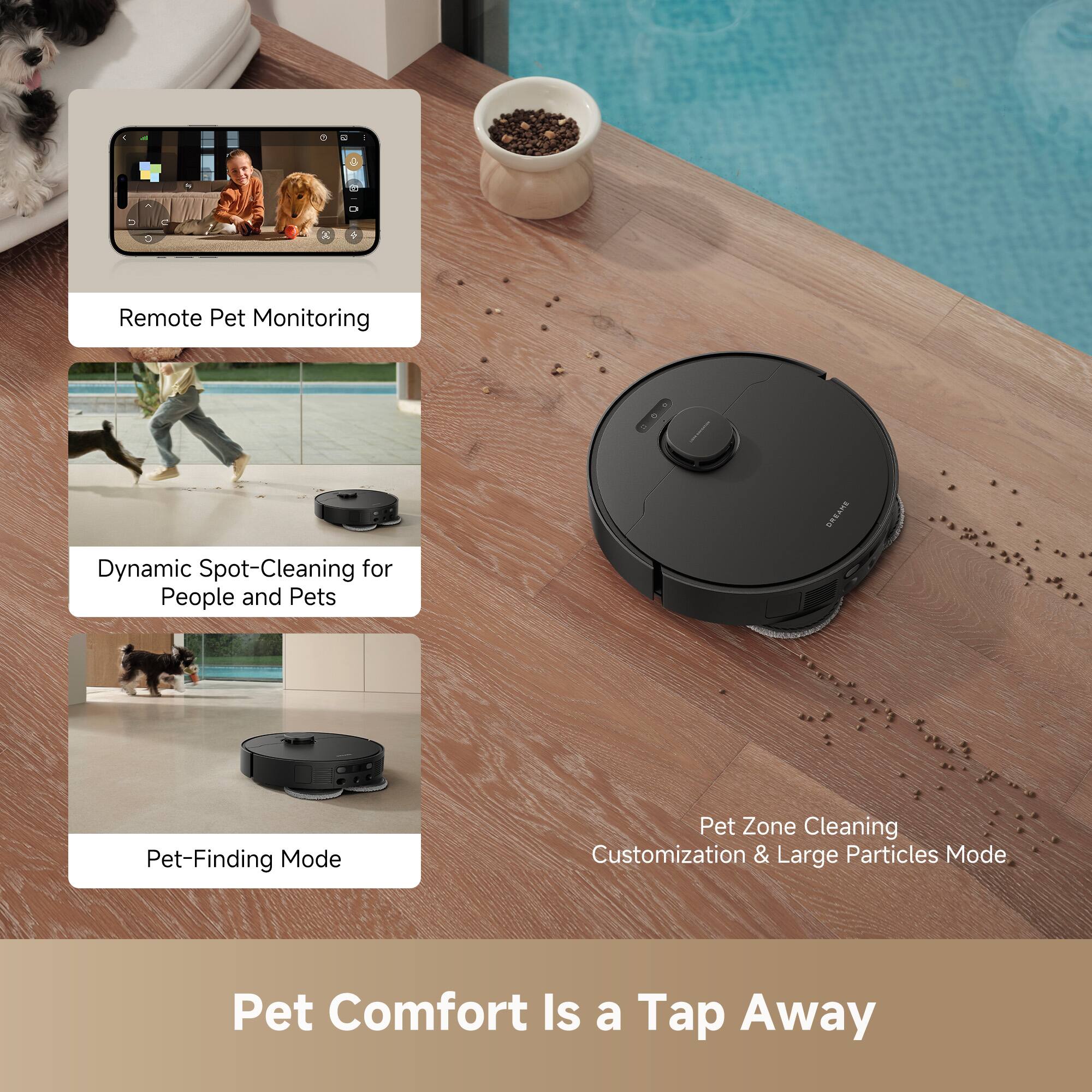- Remote Pet Monitoring
- Dynamic Spot-Cleaning for People and Pets
- Pet-Finding Mode
- Pet Zone Cleaning Customization & Large Particles Mode

Pet Comfort Is a Tap Away