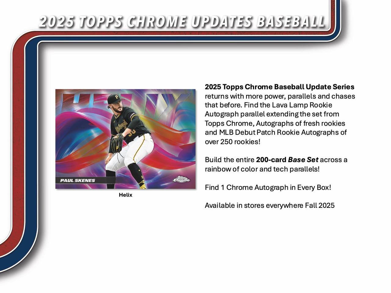 2025 TOPPS CHROME UPDATES BASEBALL

2025 Topps Chrome Baseball Update Series returns with more power, parallels and chases that before. Find the Lava Lamp Rookie Autograph parallel extending the set from Topps Chrome, Autographs of fresh rookies and MLB Debut Patch Rookie Autographs of over 250 rookies! Build the entire 200-card Base Set across a rainbow of color and tech parallels! Find 1 Chrome Autograph in Every Box! Available in stores everywhere Fall 2025