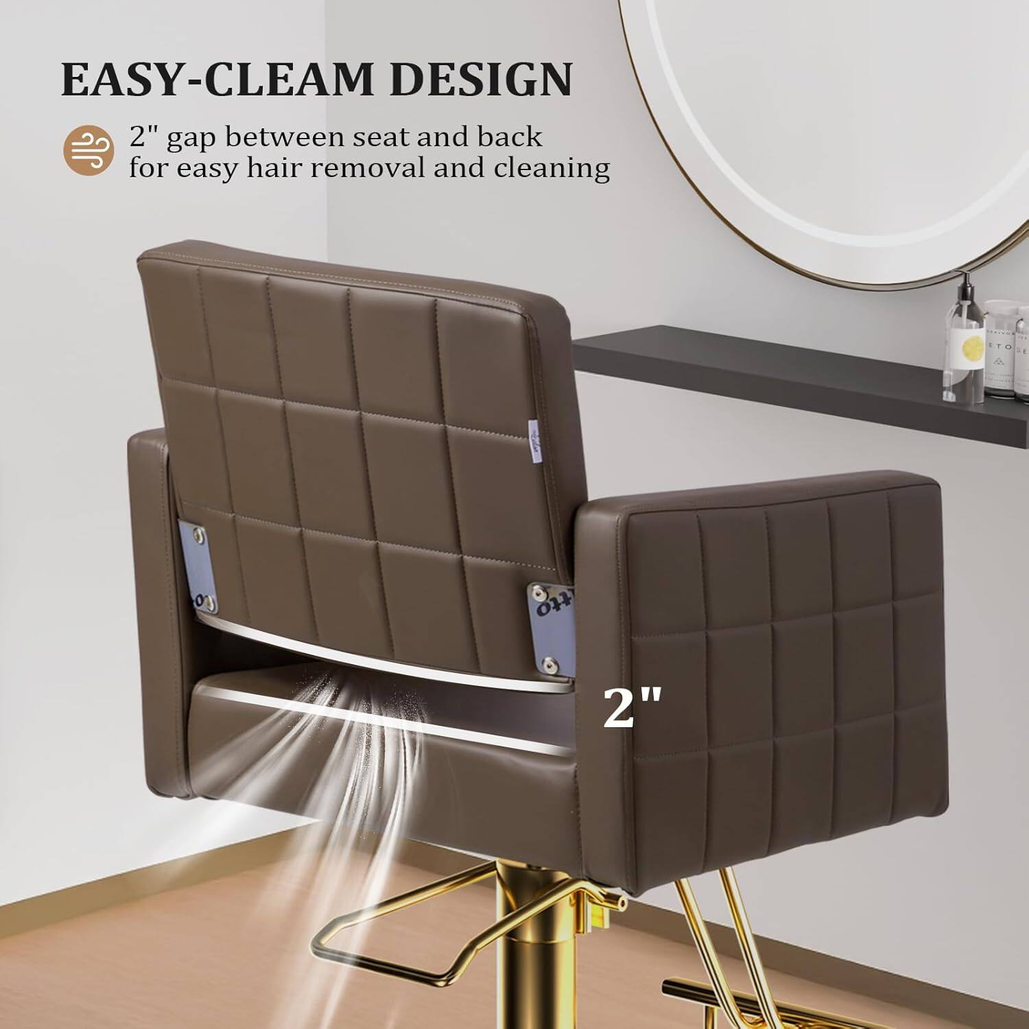 EASY-CLEAN DESIGN  
2" gap between seat and back for easy hair removal and cleaning