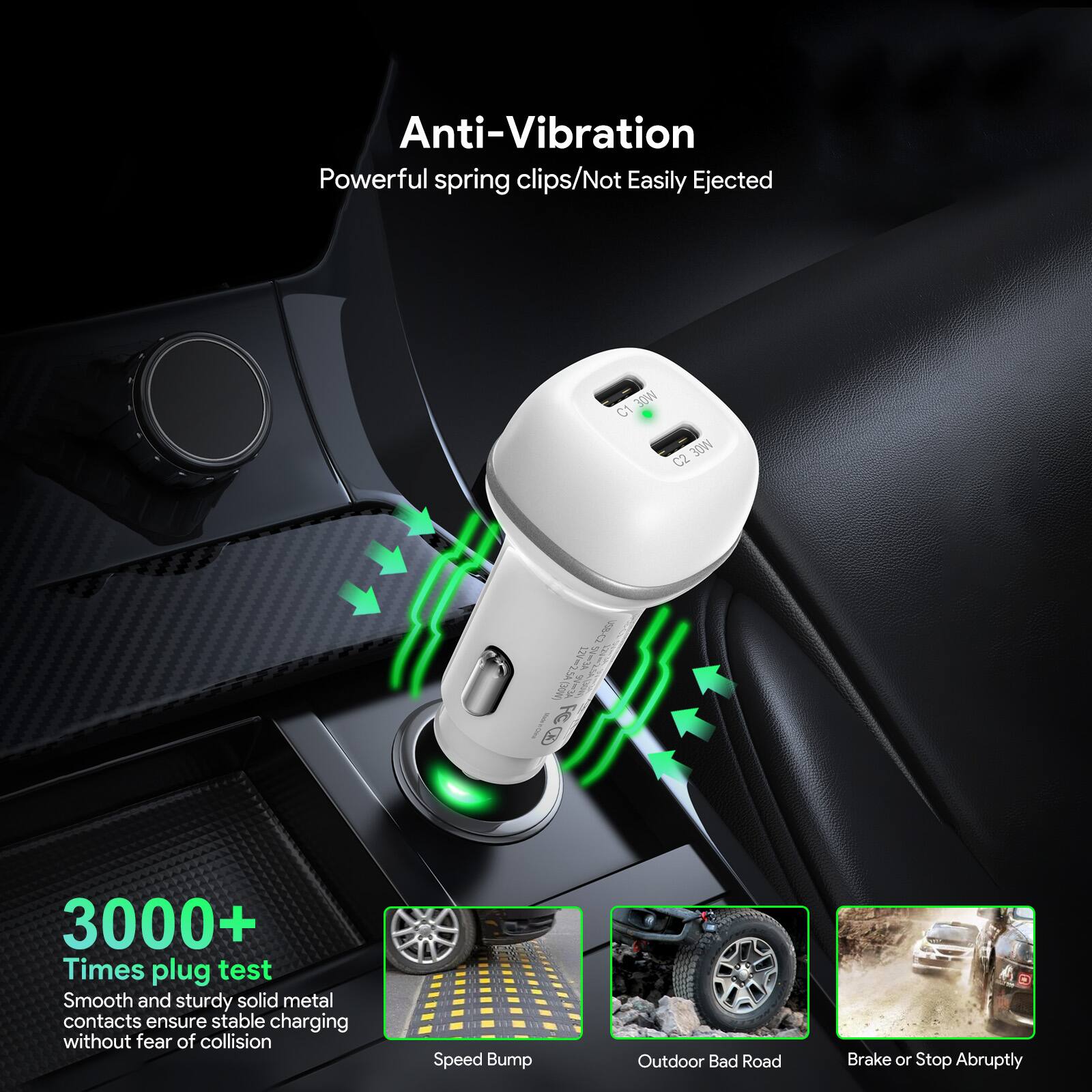 Anti-Vibration  
Powerful spring clips/Not Easily Ejected  

3000+ Times plug test  
Smooth and sturdy solid metal contacts ensure stable charging without fear of collision  

Speed Bump  
Outdoor Bad Road  
Brake or Stop Abruptly