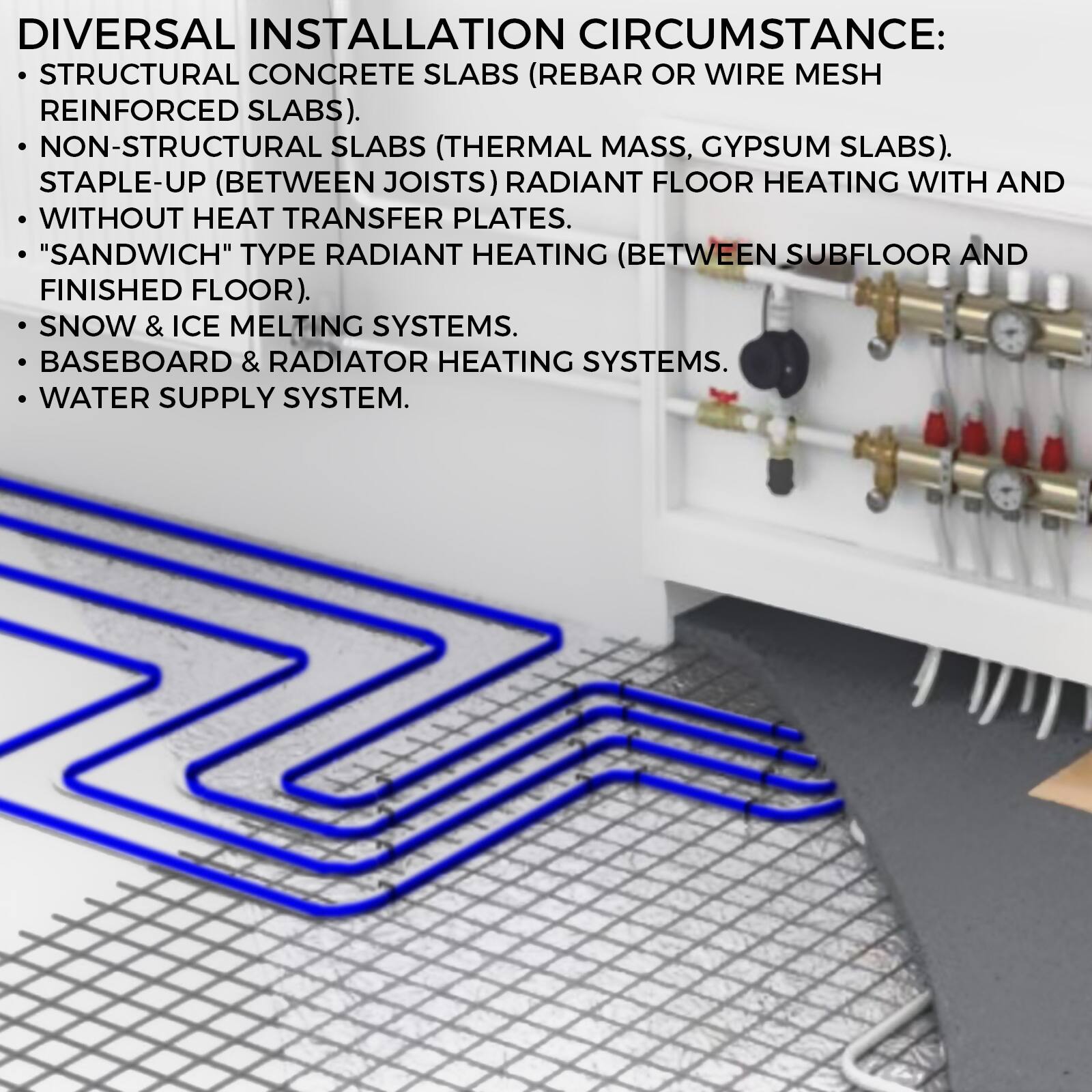 DIVERSAL INSTALLATION CIRCUMSTANCE:

- STRUCTURAL CONCRETE SLABS (REBAR OR WIRE MESH REINFORCED SLABS).
- NON-STRUCTURAL SLABS (THERMAL MASS, GYPSUM SLABS).
- STAPLE-UP (BETWEEN JOISTS) RADIANT FLOOR HEATING WITH AND WITHOUT HEAT TRANSFER PLATES.
- "SANDWICH" TYPE RADIANT HEATING (BETWEEN SUBFLOOR AND FINISHED FLOOR).
- SNOW & ICE MELTING SYSTEMS.
- BASEBOARD & RADIATOR HEATING SYSTEMS.
- WATER SUPPLY SYSTEM.