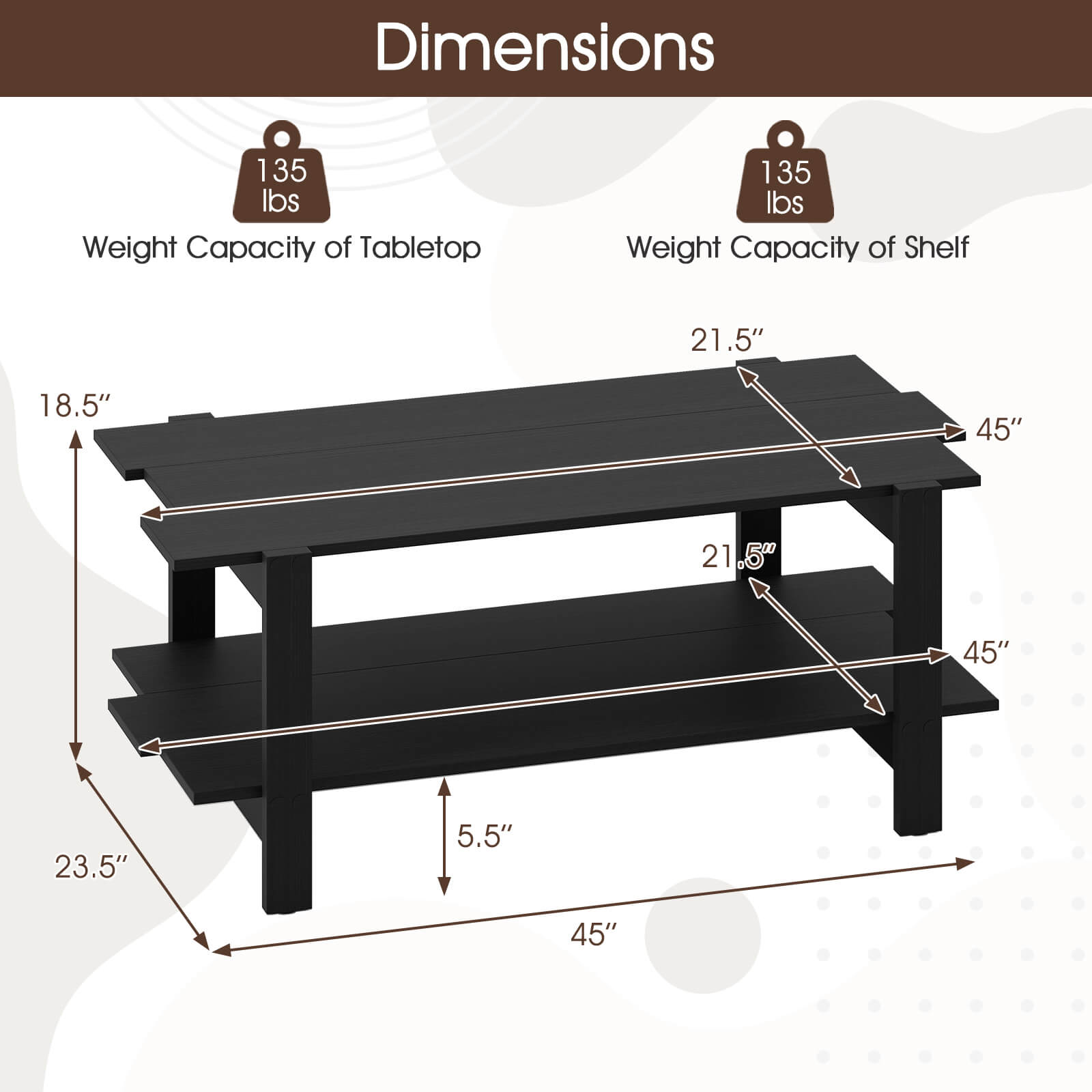 Dimensions

Weight Capacity of Tabletop: 135 lbs

Weight Capacity of Shelf: 135 lbs

- Tabletop: 45" x 21.5"
- Shelf: 45" x 21.5"
- Overall Height: 23.5"
- Depth: 18.5"
- Leg Height: 5.5"