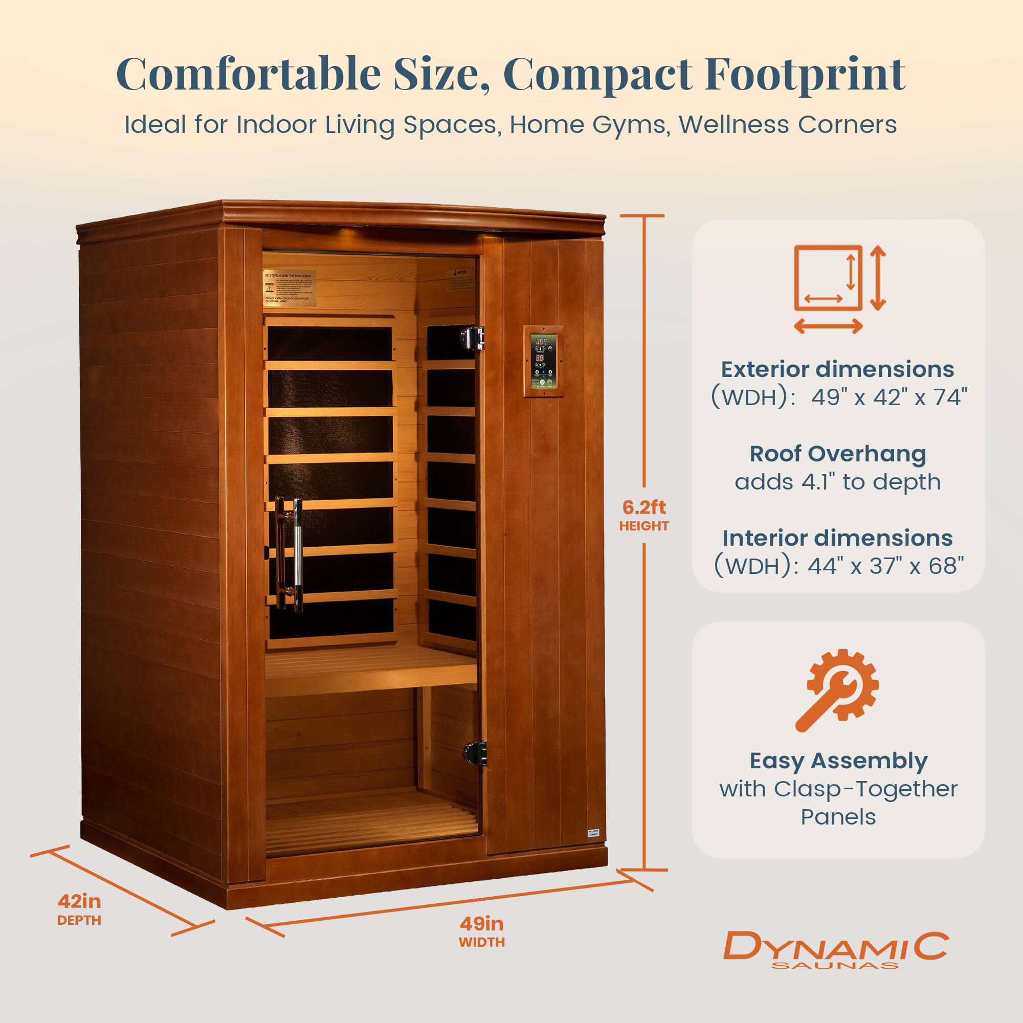 Comfortable Size, Compact Footprint  
Ideal for Indoor Living Spaces, Home Gyms, Wellness Corners  

Exterior dimensions (WDH): 49" x 42" x 74"  
Roof Overhang adds 4.1" to depth  
Interior dimensions (WDH): 44" x 37" x 68"  

Easy Assembly with Clasp-Together Panels  

42in DEPTH  
49in WIDTH  
6.2ft HEIGHT  

DYNAMIC SAUNAS