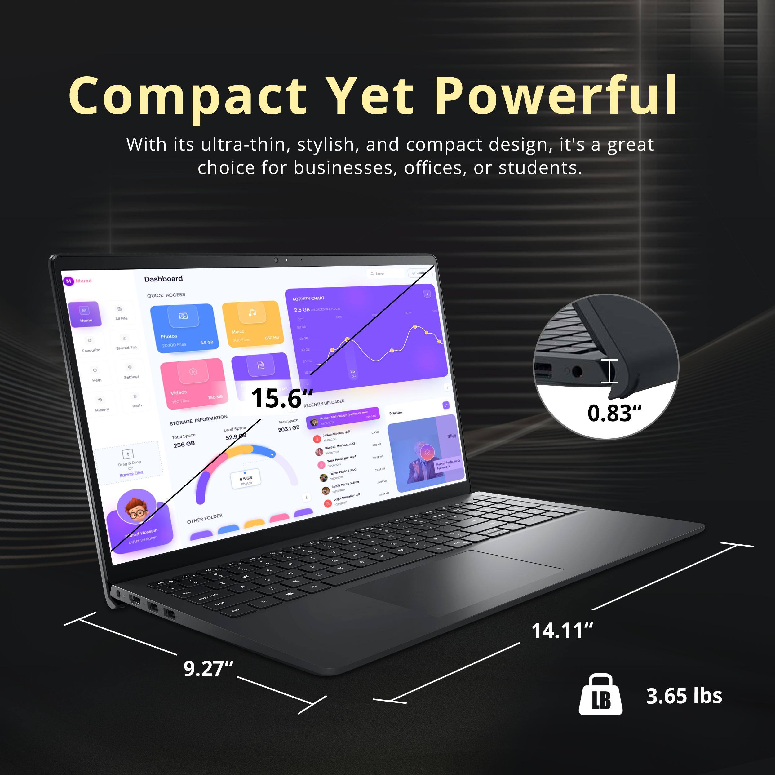 Compact Yet Powerful

With its ultra-thin, stylish, and compact design, it's a great choice for businesses, offices, or students.

- 15.6" (screen size)
- 0.83" (thickness)
- 14.11" (width)
- 9.27" (depth)
- 3.65 lbs (weight)