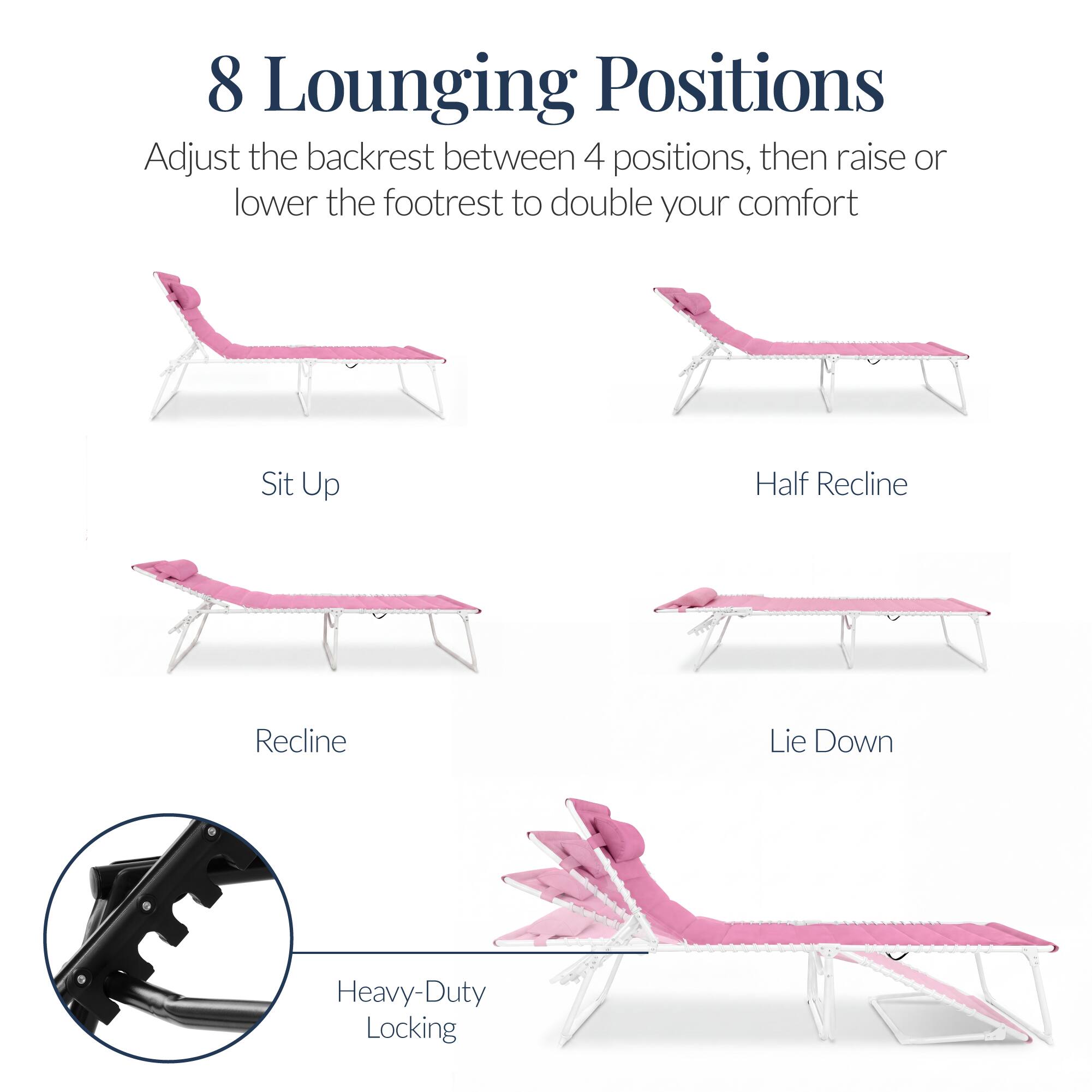 8 Lounging Positions

Adjust the backrest between 4 positions, then raise or lower the footrest to double your comfort

Sit Up
Half Recline
Recline
Lie Down

Heavy-Duty Locking