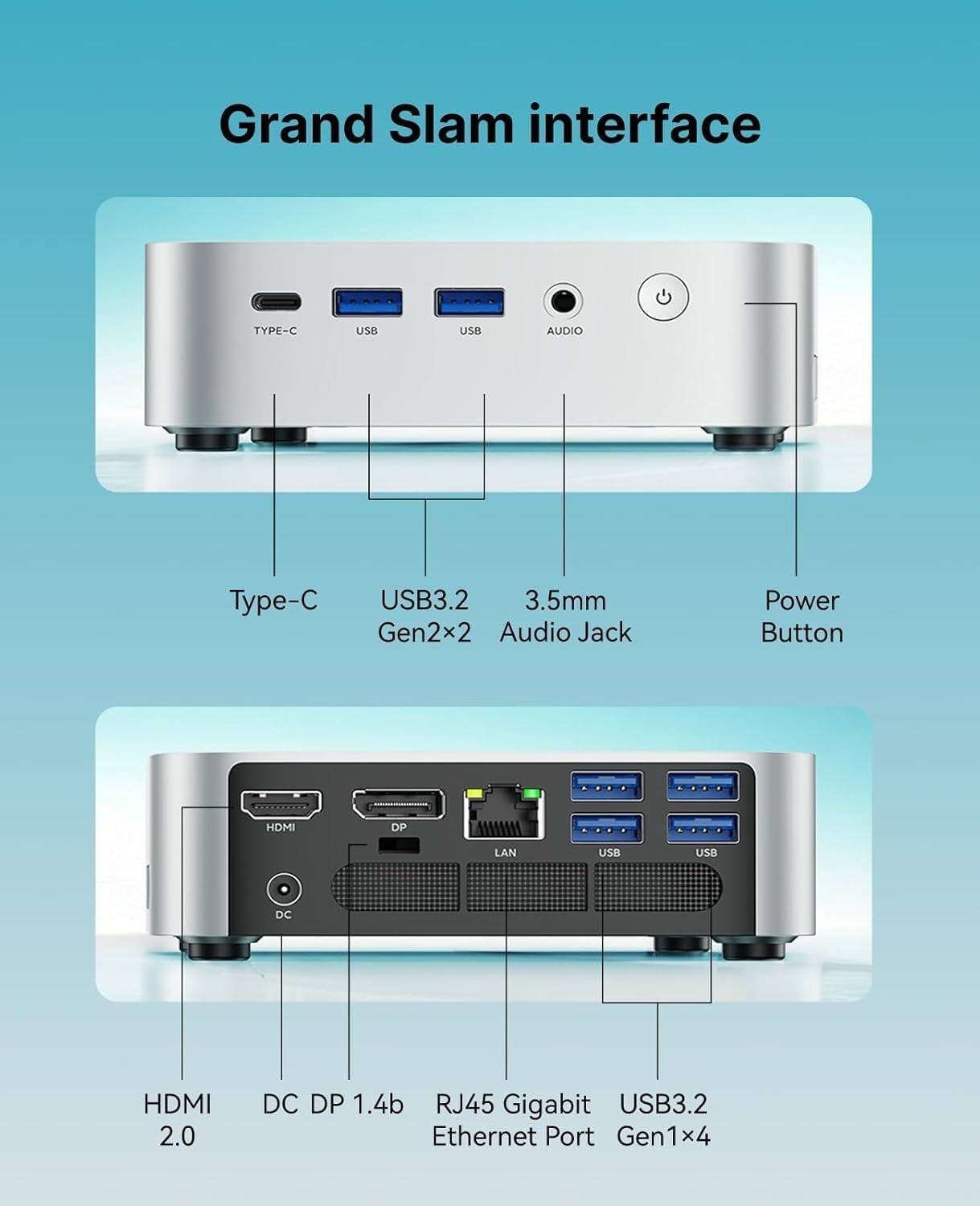 Grand Slam interface

- TYPE-C USB
- USB AUDIO
- 3.5mm Audio Jack
- Power Button
- HDMI
- DP
- LAN
- USB
- DC

- Type-C
- USB3.2 Gen2x2
- 3.5mm Audio Jack
- Power Button

- HDMI 2.0
- DC DP 1.4b
- RJ45 Gigabit Ethernet Port
- USB3.2 Gen1x4